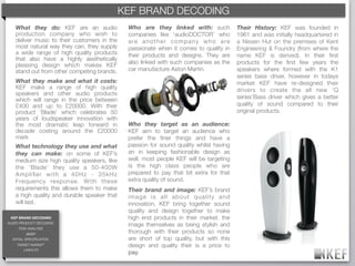 KEF BRAND DECODING
   What they do: KEF are an audio             Who are they linked with: such                Their History: KEF was founded in
   production company who wish to             companies like ‘audioDOCTOR’ who              1961 and was initially headquartered in
   deliver music to their customers in the    a re a n o t h e r c o m p a n y w h o a re   a Nissen Hut on the premises of Kent
   most natural way they can, they supply     passionate when it comes to quality in        Engineering & Foundry (from where the
   a wide range of high quality products      their products and designs. They are          name KEF is derived). In their ﬁrst
   that also have a highly aesthetically
                                              also linked with such companies as the        products for the ﬁrst few years the
   pleasing design which makes KEF
   stand out from other competing brands.     car manufacture Aston Martin.                 speakers where formed with the K1
                                                                                            series bass driver, however in todays
   What they make and what it costs:                                                        market KEF have re-designed their
   KEF make a range of high quality                                                         drivers to create the all new ‘Q
   speakers and other audio products
   which will range in the price between                                                    series’Bass driver which gives a better
   £400 and up to £20000. With their                                                        quality of sound compared to their
   product ‘Blade’ which celebrates 50                                                      original products.
   years of loudspeaker innovation with
   the most dramatic leap forward in          Who they target as an audience:
   decade costing around the £20000           KEF aim to target an audience who
   mark                                       prefer the ﬁner things and have a
   What technology they use and what          passion for sound quality whilst having
   they can make: on some of KEF’s            an in keeping fashionable design as
   medium size high quality speakers, like    well. most people KEF will be targeting
   the ‘Blade’ they use a 50-400W             is the high class people who are
   Ampliﬁer with a 40Hz - 35kHz               prepared to pay that bit extra for that
   Frequency response. With these             extra quality of sound.
   requirements this allows them to make      Their brand and image: KEF’s brand
   a high quality and durable speaker that    image is all about quality and
   will last.                                 innovation, KEF bring together sound
                                              quality and design together to make
 KEF BRAND DECODING                           high end products in their market. the
AUDIO PRODUCT DECODING
                                              image themselves as being stylish and
     TASK ANALYSIS
           BRIEF
                                              thorough with their products so none
  INITIAL SPECIFICATION                       are short of top quality, but with this
    TARGET MARKET                             design and quality their is a price to
       LINKS-FX
                                              pay.
 