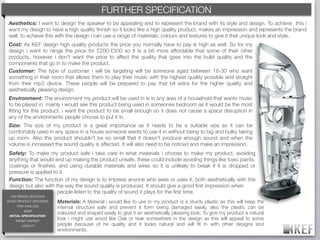 FURTHER SPECIFICATION
                                              KEF BRAND DECODING
 Aesthetics: I want to design the speaker to be appealing and to represent the brand with its style and design. To achieve this i
 want my design to have a high quality ﬁnnish so it looks like a high quality product, makes an impression and represents the brand
 well. to achieve this with the design i can use a range of materials, colours and textures to give it that unique look and style.
 Cost: As KEF design high quality products the price you normally have to pay is high as well. So for my
 design i want to range the price for £200-£500 so it is a bit more affordable that some of their other
 products, however i don't want the price to affect the quality that goes into the build quality and the
 components that go in to make the product.
 Customer: The type of customer i will be targeting will be someone aged between 18-30 who want
 something in their room that allows them to play their music with the highest quality possible and straight
 from their mp3 device. These people will be prepared to pay that bit extra for the higher quality and
 aesthetically pleasing design.
 Environment: The environment my product will be used in is in any area of a household that wants music
 to be played in. mainly i would see this product being used in someones bedroom as it would be the most
 ﬁtting for this product. i want the product to be small enough so it does not cause a space disruption in
 any of the environments people choose to put it in.
 Size: The size of my product is a great importance as it needs to be a suitable size so it can be
 comfortably used in any space in a house someone wants to use it in without being to big and bulky taking
 up room. Also the product shouldn't be so small that it doesn't produce enough sound and when the
 volume is increased the sound quality is affected. It will also need to be noticed and make an impression.
 Safety: To make my product safe i take care in what materials i choose to make my product, avoiding
 anything that would end up making the product unsafe. these could include avoiding things like toxic paints,
 coatings or ﬁnishes, and using durable materials and wires so it is unlikely to break if it is dropped or
 pressure is applied to it.
 Function: The function of my design is to impress anyone who sees or uses it, both aesthetically with the
 design but also with the way the sound quality is produced. It should give a good ﬁrst impression when
                       people listen to the quality of sound it plays for the ﬁrst time.
  KEF BRAND DECODING
AUDIO PRODUCT DECODING   Materials: A Material i would like to use in my product is a sturdy plastic as this will keep the
     TASK ANALYSIS       internal structure safe and prevent it form being damaged easily, also the plastic can be
          BRIEF
                         coloured and shaped easily to give it an aesthetically pleasing look. To give my product a natural
 INITIAL SPECIFICATION
    TARGET MARKET
                         look i might use wood like Oak or teak somewhere in the design as this will appeal to some
       LINKS-FX          people because of he quality and it looks natural and will ﬁt in with other designs and
                         environments.
 