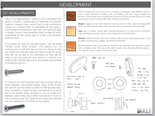 KEF DEVELOPMENT
                                                        BRAND DECODING
                                                                            When choosing the main wood for my housing i considered a few different types of
1ST DEVELOPMENTS                                                   WALNUT   wood, these consisted of Maple, Oak and Walnut. the main reason behind the
                                                                            choice of these three was because they are all very strong and will protect the inside
 Also in my development i looked at and considered the                      components well, compared with other woods such as pine.
 types of screws i would need to assemble my product
 together, i already knew i would want to use countersunk                   Maple: maple is so hard and resistant to shocks that it is often used for bowling alley
 screws as i wanted them to seamlessly ﬁt into place. i                     ﬂoors. Its diffuse evenly sized pores give the wood a ﬁne texture and even grain.
                                                                   MAPLE
 have looked into these as if i just went and used any type
                                                                            Oak: oak is a heavy, strong, light coloured hardwood. It is ring porous, prominent
 of screw i found it could probably effect me later on when                 rings and large pores give oak a course texture and prominent grain.
 assembling as the wrong type of screw could possibly
 spilt the wood.                                                            Walnut: walnut is strong, hard and durable, without being excessively heavy. It has
                                                                            excellent woodworking qualities, and takes ﬁnishes well.
 To connect the stand to the back panel i will use these           OAK
                                                                            My ﬁnal decision was to use Oak as i looked at its properties and saw that it would
 ‘tamper proof wood screws. The reasons for me
                                                                            suit my design better than any of the other woods. also oak takes ﬁnishes well so i
 choosing this is that they are vey thin but strong as they                 can seal the wood to protect it further as well.
 are made from stainless steel and will not split the wood,
 they will not be able to be unscrewed as they will not
 need to be and they are very short so it will be very
 unlikely that i will damage any of the internal components
 by screwing too far in.




 To connect my front housing to the rear housing i will use
 these stainless chip board screws, again these screws
 are very thin but the thread is wide so it will securely dig in
 when screwed in. These are also countersunk so it will be
 ﬂat to the surface when screwed in, as it is made from
 stainless steel it also has a better look about it, more so
 than a screw made from steel as this would look dull and
 ruin the overall look of the front of my product.
 