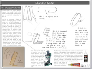 c
                                          KEF DEVELOPMENT
                                              BRAND DECODING
1ST DEVELOPMENTS
Looking back at my original design i
realised there would need to be
some changes made as this design
was not very stable or appealing to
look at.

One of the ﬁrst things i looked at
when re-creating my design was the
angle that i wanted the speaker to
sit at so the sound can be projected
as the right angle so the sound
quality is projected at its best. To
ﬁnd the best angle i looked at the
average hight for people i was
targeting which i found out to be
5.9ft to 6.2ft, then i measured a few
desks and tables where i would
expect my design to be placed on
and i averaged the hight of these to
be 80 centimetres. This lead me to
decide the best angle for the
 speaker to be set at would be 20
 degrees as this would direct the
 sound straight to the ears of the
 listener and product the best quality.



                                          once i had got the angle of   The ﬁnal thing i looked at in this part of my development
                                          my design right i then        was how i was going to attach the stand to the panel, i
                                          moved forward and then        immediately ruled out using screws as i wanted a
                                          looked at how i would ﬁx      seamless ﬁnish. i then looked at glues and adhesives as
                                          the stand into place to get   this involved nothing but sticking the two together. after
                                          the stand to ﬁt ﬂush i        looking at the two product properties i decided the pva
                                          would need to use a           was best suited as it was specially designed for this type
                                          milling machine to            of wood to wood connection as it goes into the
                                          accurately cut into the       grain of the wood to
                                          correct dept so               bond the two together to
                                          everything would ﬁt           make a solid connection.
                                          ﬂush.
 
