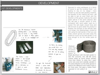 KEF DEVELOPMENT
                       BRAND DECODING
                                        Apposed to using sandpaper on a block
    3rd DESIGNS
1ST DEVELOPMENTS                        of wood to get the brushed ﬁnish i am
                                        looking to use on my design i have
                                        chosen to use the belt sanding machine.
                                        the beneﬁts of this method are that i will
                                        be able to get an even ﬁnish and the
                                        direction of the groves made by the sand
                                        paper will be in the same direction also
                                        this will take a shorter period of time,
                                        compared with sand paper used by a
                                        person this will create uneven lines and
                                        will not look as good when the product is
                                        ﬁnished, the process of this will also take
                                        a lot longer. one disadvantage i looked at
                                        with using the belt sander is that you can
                                        make uneven groves and wear away the
                                        metal too much as the belt sander is not
                                        long enough to do the whole piece at
                                        once.



                                        i Noticed
                                        once i had
                                        ﬁnished
                                        sanding a
                                        piece of
                                        sheet aluminium with the belt sander to
                                        test the outcome, this still left some
                                        uneven areas as some where sanded
                                        more than others, to solve this i used
                                        some wire wool and carefully sanded in
                                        the same direction as the other groves to
                                        reduce the difference and make it look a
                                        lot more even, this gave a better ﬁnish
                                        apposed to not using it at
                                        all.
 