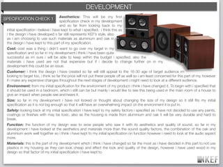 KEF DEVELOPMENT
                                                  BRAND DECODING
                                      Aesthetics: This will be my ﬁrst
SPECIFICATION CHECK 1                 speciﬁcation check in my development
                                      and so far from looking back to my
 initial speciﬁcation i believe i have kept to what i speciﬁed. i think this as
 i the design i have developed s far still represents KEF’s style, also
 as i am choosing to use such materials as aluminium and oak in
 the design i have kept to this part of my speciﬁcation.
 Cost: cost was a thing i didn't want to go over my target in my
 speciﬁcation and so far in my development i think i have been quite
 successful as im sure i will be able to keep within the budget i speciﬁed, also the
 materials i have used are not that expensive but if i decide to change further on in my
 development this could be an issue.
 Customer: i think the design i have created so far will still appeal to the 16-30 age of target audience im
 looking to target too, i think so far the price will not put these people off as well so i am least concerned for this part of my, however
 if i make any expensive changes throughout the next stages of development i might need to look at a different audience.
 Environment: from my initial speciﬁcation for the environment of my product i think i have changed it. To begin with i speciﬁed that
 it should be used in a bedroom, which i still can be but mainly i would like to see this being used in the main room of a house to
 give an impact when people see and hears it.
 Size: so far in my development i have not looked or thought about changing the size of my design so it still ﬁts my initial
 speciﬁcation as it is not big enough so that it will have an overwhelming impact on the environment it is put in.
 Safety: looking back at my initial speciﬁcation i have kept to my safety factors i speciﬁed as i have not decided to use any paints,
 coatings or ﬁnishes with may be toxic. also as the housing is made from aluminium and oak it will be very durable and hard to
 break.
 Function: the function of my design was to wow people who saw it with its aesthetics and quality of sound. so far in my
 development i have looked at the aesthetics and materials more than the sound quality factors. the combination of the oak and
 aluminium work well together so i think i have kept to my initial speciﬁcation on function however i need to look at the audio aspect
 more.
 Materials: this is the part of my development which i think i have changed so far the most as i have decided in this part to not use
 plastics in my housing as they can look cheap and effect the look and quality of the design, however i have used wood in my
 design so that factor of my initial speciﬁcation i have kept to.
 