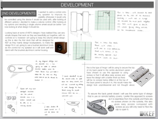KEF DEVELOPMENT
                                                            BRAND DECODING
                                       I wanted to add a control onto
2ND DEVELOPMENTS                       my speaker to improve its
                                       usability otherwise it would only
 be controlled using the device it would be used with, after looking at
 different options i decided to make a volume control. After looking at
 my options and deciding a single volume wheel would be better i am
 now looking at what design it should be.

 Looking back at some of KEF’s designs i have realised they use very
 simple shapes that work as they are beautifully put together, with no
 controls on it, however i am going to keep the volume wheel design
 as this is also the ﬁrst dock that will be designed for
 KEF as they mainly design loudspeakers. to make the
 design ﬁt in i am going to use a bushed aluminium knob
 as the control for my speaker as it will work well and
 blend with the brushed aluminium centre housing.




                                                                           this is the type of hinge i will be using to secure the top
                                                                           of my back panel to the centre aluminium panel. i
                                                                           have chosen to use this apposed to using
                                                                           screws is that it will allow easy access and
                                                                           leave the design with a better ﬁnish as there
                                                                           will be no screws being drilled in at the top of
                                                                           the back panel to secure it in, this would make the
                                                                           design look unprofessional and not thought about.



                                                                            To secure the back panel closed i will use the same type of design
                                                                            that is use on remote battery covers, i prefer this apposed to screws
                                                                                                  as it is seamless from the outside and there are
                                                                                                     no screws shown on the outside, this also
                                                                                                          gives easy access compared with
                                                                                                            screws as you will only need to ﬂick the
                                                                                                            clip to open it.
 