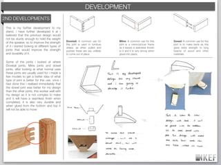 KEF DEVELOPMENT
                                                           BRAND DECODING
2ND DEVELOPMENTS
 This is my further development to my
 stand, i have further developed it at i
 believed that the previous design would
 not be sturdy enough to hold the weight
                                                 Dovetail: A common use for        Mitre: A common use for this       Dowel: A common use for this
 of the speaker. so to improve the strength
                                                 this joint is used in furniture   joint is a mirror/picture frame    joint is to make beds as this
 of it i started looking at different types of   draws, as when pulled and         as it leaves a seamless ﬁnnish     gives extra strength to long
 joints that would improve the strength          pushed these are vey unlikely     to it and it is very strong when   beams of wood and other
 and durability of it.                           to come out of place.             glued into place.                  materials.


 Some of the joints i looked at where
 Dovetail joints, Mitre joints and dowel
 joints. after looking at what normal uses
 these joints are usually used for i made a
 few models to get a better idea of what
 type of joint is better for this use. once i
 had done this i realised immediately that
 the dowel joint was better for my design
 than the other joints. this worker well with
 my design as it is not complex to make
 and it will have a seamless ﬁnish when
 completed, it is also very durable and
 when glued from the bottom and top it
 will not be able to move
 