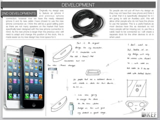 KEF DEVELOPMENT
                                                         BRAND DECODING
                                     Originally my design was             So people are not put off from my design as
2ND DEVELOPMENTS to feature an iphone 4                                   they may not have then new phone and think it
                                     and previous iphone                  is unfair that it is speciﬁcally designed for it i
  connection, however now we have the newly released                      am going to add an Auxiliary port, this will
  iphone 5 and its new cable i have chosen to use the new                 allow other people who do not have the phone
  iphone connection as i think this will be a good selling point          to use the speaker. This is a useful feature as
  as there are not many speakers on the market that have                  most devices have this as standard so not
  speciﬁcally been designed with the new iphone connection in             many people will be missing out, to use this a
  mind. As the new phone is larger than the previous one i will           cable need to be connected so i will create a
  need to adapt and change the position of the dock, this is              separate dock for the other devices to sit in
  made easier as my new design has more space for it.                     when used.
 