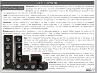 KEF DEVELOPMENT
                                                 BRAND DECODING
                               Aesthetics: Since my last speciﬁcation check i have only looked at changing the aesthetics of
SPECIFICATION CHECK 2 my design once, this is when i looked at some of KEF’s existing designs to ﬁt their image better,
                               doing this has not effected my speciﬁcation much as the design has been changed to look
 more appealing and more like some of the KEF designs.
  Cost: In my initial speciﬁcation i said i wanted to keep costs low so the end product would not cost a lot to buy, since the last
  check point i have added costs to my design, these are coming from the volume control and the Auxiliary interface for the other
  devices from the iphone 5. i need to reduce the amount i am spending as this will build up and will not meet my speciﬁcation.
  Customer: From the developments i have done to the dock to make it into an iphone 5 connection instead of the standard
  iphone 4 connection i believe this will appeal more to you younger ages of my speciﬁcation as younger people are more
  interested in the devices they have compared to the older generation. i this has changed the age group completely, but the
  younger people in the 16-30 age group will be more interested.
  Environment: In this part of my development i have not changed anything to my speaker that will change the environment it
  will be used in. therefore i have still met my initial speciﬁcation, i think this will be the easiest factor to keep the same as there is
                                 not much i can do to change the area it will be used in
                                 Size: I have changed the shape of the design but this has not effected the size of the design so it
                                 still meets my initial speciﬁcation, unless i have to change the design to allow more volume of
                                 sound to be produced i will not need to change the size of the design.
                                 Safety: Overall the durability of the design has improved in this stage of development as i have
                                 increased the strength of the stand as i have added a dowel joint. the only thing that could effect
                                 the safety would be the Auxiliary cable, however this will only be dangerous if used on the ﬂoor
                                 and it will not need to be used all the time.
                                                             Function: In this section of my development i have not changed much
                                                              to the function apart form the fact i have made it look more
                                                              aesthetically pleasing, in my ﬁnal part of development i will look at
                                                                 methods that will allow me to produce a better quality of sound.
                                                                       Materials: the only thing change with materials in my design
                                                                       was the material i would use with the volume control otherwise
                                                                       i have not developed anything to do with
                                                                       materials in this section.
 
