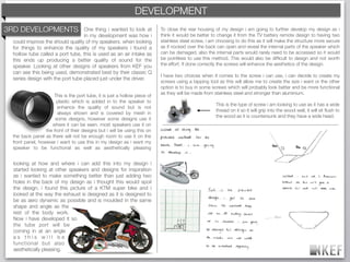 KEF DEVELOPMENT
                                                         BRAND DECODING
3RD DEVELOPMENTS                  One thing i wanted to look at            To close the rear housing of my design i am going to further develop my design as i
                                  in my development was how i              think it would be better to change it from the TV battery remote design to having two
 could improve the should quality of my speakers. when looking             stainless steel screw, i am choosing to do this as it will make the structure more secure
 for things to enhance the quality of my speakers i found a                as if nocked over the back can open and reveal the internal parts of the speaker which
 hollow tube called a port tube, this is used as an air intake as          can be damaged, also the internal parts would rarely need to be accessed so it would
 this ends up producing a better quality of sound for the                  be pointless to use this method. This would also be difﬁcult to design and not worth
 speaker. Looking at other designs of speakers from KEF you                the effort. If done correctly the screws will enhance the aesthetics of the design.
 can see this being used, demonstrated best by their classic Q
                                                                           I have two choices when it comes to the screw i can use, i can decide to create my
 series design with the port tube placed just under the driver.
                                                                           screws using a tapping tool as this will allow me to create the size i want or the other
                                                                           option is to buy in some screws which will probably look better and be more functional
                                                                           as they will be made from stainless steel and stronger than aluminium.
                     This is the port tube, it is just a hollow piece of
                       plastic which is added in to the speaker to
                                                                                                      This is the type of screw i am looking to use as it has a wide
                       enhance the quality of sound but is not
                                                                                                      thread on it so it will grip into the wood well, it will sit ﬂush to
                       always shown and is covered by mesh in
                                                                                                      the wood as it is countersunk and they have a wide head.
                      some designs, however some designs use it
                    where it can be seen. most speakers use it on
                 the front of their designs but i will be using this on
 the back panel as there will not be enough room to use it on the
 front panel, however i want to use this in my design as i want my
 speaker to be functional as well as aesthetically pleasing


  looking at how and where i can add this into my design i
  started looking at other speakers and designs for inspiration
  as i wanted to make something better than just adding two
  holes in the back of my design as i thought this would spoil
  the design. i found this picture of a KTM super bike and i
  looked at the way the exhaust is designed as it is designed to
  be as aero dynamic as possible and is moulded in the same
  shape and angle as the
  rest of the body work.
  Now i have developed it so
  the tube port will be
  coming in at an angle
  as this will be
  functional but also
  aesthetically pleasing.
 