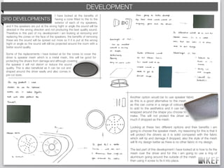 KEF DEVELOPMENT
                                                            BRAND DECODING
                                          I have looked at the beneﬁts of
3RD DEVELOPMENTS                          having a cone ﬁtted to the to the
                                          exterior of each of my speakers,
 and if the speakers are put at the wrong hight or angle the sound will be
 directed in the wrong direction and not producing the best quality sound.
 Therefore in this part of my development i am looking at removing and
 replacing the cones on the face of the speakers, the beneﬁts of removing
 these are the sound will be spread out more so if it is put at the wrong
 hight or angle so the sound will still be projected around the room with a
 better sound quality.

 Some of the replacements i have looked at for the cones to cover the
 driver is speaker mesh which is a metal mesh, this will be good for
 protecting the drivers from damage and although covering
 the speaker it will not distort or reduce the sound
 quality. This is also beneﬁcial as it can be cut and
 shaped around the driver easily and also comes in
 pre cut sizes.




                                                                              Another option would be to use speaker fabric
                                                                              as this is a good alternative to the mesh
                                                                              as this can come in a range of colours
                                                                              to add to the aesthetics and it can be
                                                                              wrapped around the shape you choose to
                                                                              make. This will not protect the driver as
                                                                              much if dropped as the mesh.

                                                                              Looking at these two different options and their beneﬁts i am
                                                                              going to choose the speaker mesh, my reasoning for this is that it
                                                                              will protect the drivers as it is solid compared with the fabric
                                                                              which will rip and damage if dropped, also the style of the mesh
                                                                              will ﬁt my design better as there is no other fabric in my design.

                                                                              The last part of this development i have looked at is how to ﬁx the
                                                                              mesh over the driver and for this i am going to use a ring of
                                                                              aluminium going around the outside of the mesh
                                                                              then using 4 screw to ﬁx it into place.
 