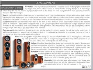 KEF DEVELOPMENT
                                                 BRAND DECODING
                                  Aesthetics: Since my last speciﬁcation check i have only looked at changing the aesthetics of
SPECIFICATION CHECK 3             my design once, this is when i looked at some of KEF’s existing designs to ﬁt their image
 better, doing this has not effected my speciﬁcation much as the design has been changed to look more appealing and more
 like some of the KEF designs.
 Cost: In my initial speciﬁcation i said i wanted to keep costs low so the end product would not cost a lot to buy, since the last
 check point i have added costs to my design, these are coming from the volume control and the Auxiliary interface for the other
 devices from the iphone 5. i need to reduce the amount i am spending as this will build up and will not meet my speciﬁcation.
 Customer: From the developments i have done to the dock to make it into an iphone 5 connection instead of the standard
 iphone 4 connection i believe this will appeal more to you younger ages of my speciﬁcation as younger people are more
 interested in the devices they have compared to the older generation. i this has changed the age group completely, but the
 younger people in the 16-30 age group will be more interested.
 Environment: In this part of my development i have not changed anything to my speaker that will change the environment it
 will be used in. therefore i have still met my initial speciﬁcation, i think this will be the easiest factor to keep the same as there is
 not much i can do to change the area it will be used in
                    Size: I have changed the shape of the design but this has not effected the size of the design so it still meets
                               my initial speciﬁcation, unless i have to change the design to allow more volume of sound to be
                                          produced i will not need to change the size of the design.
                                              Safety: Overall the durability of the design has improved in this stage of development
                                              as i have increased the strength of the stand as i have added a dowel joint. the only
                                              thing that could effect the safety would be the Auxiliary cable, however this will only
                                              be dangerous if used on the ﬂoor and it will not need to be used all the time.
                                              Function: In this section of my development i have not changed much to the
                                                       function apart form the fact i have made it look more aesthetically pleasing,
                                                                in my ﬁnal part of development i will look at methods that will
                                                                allow me to produce a better quality of sound.
                                                                  Materials: the only thing change with materials in my design was
                                                                  the material i would use with the volume control otherwise i have
                                                                  not developed anything to do with materials in this
                                                             section.
 