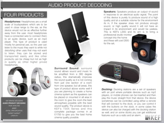 AUDIO PRODUCT DECODING
                                                KEF BRAND DECODING
                                                                                              Speakers: Speakers produce an output of sound
 FOUR PRODUCTS                                                                                in response to an electrical audio signal. The point
                                                                                              of this device is purely to produce sound of a high
                                                                                              quality and at a suitable volume for the environment
 Headphones: Headphones are a small
                                                                                              its in, if the speaker does not produce enough
 scale of loudspeakers which are to be
                                                                                              sound, or high quality sound it will not have an
 used in close range to the ear, as this
                                                                                              impact in its environment and would be useless.
 device would not be as effective further
                                                                                              This is KEF’s LS50 and its aim is to bring a
 away from the user. most headphones
                                                                                              professional studio monitor
 have a connected wire to connect them
                                                                                              concept into the home
 to an audio device, such as an mp3
                                                                                              and these will cost £800
 player. This type of product is used
                                                                                              for the set.
 mostly for personal use, so the user can
 listen to the music they want to while not
 disturbing other uses that may not want
 to listen. they can be stored and
 transported easily and like other
 products can be cheap but not as high
 in quality as other higher priced
 headphones.
                                                Surround Sound: surround
                                                sound allows sound and music to
                                                be ampliﬁed from a 360 degree
                                                radius, this dramatically improves
                                                the sound quality as it is not coming
                                                from just one section of a room
                                                from one speaker, but all areas. this
                                                type of product above works well if          Docking: Docking stations are a set of speakers
                                                you are planning to create a home            with an port where portable devices such as mp3
                                                cinema system as the speakers can            players, or mobile phones can be inserted and then
                                                be placed or mounted in all area in          play the music straight from that device. the device
   KEF BRAND DECODING                           the room to give the room the best           sometimes can be controlled using either a remote
AUDIO PRODUCT DECODING                          atmosphere possible with the best            that will connect to the dock, or you can control it
     TASK ANALYSIS                              sound quality. The product above is          with the buttons on the dock. in some cases the
           BRIEF                                K E F ’s T 3 0 5 S e r i e s a n d t h i s   device can also be charged with the docking station
  INITIAL SPECIFICATION
                                                complete package comes in at                 as well. and on some docks you can get additional
    TARGET MARKET
       LINKS-FX
                                                £1700 to give you the best home              features such as a radio and an alarm.
                                                cinema quality possible.
 