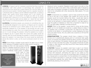 KEF BRAND DECODING
                                                        LINKS-FX
 LOGICAL: A logical use for a speaker would be that they could be            playing at some occasions. Speakers would need to be safe as they
 compatible with other pieces of technology like computers or                would not be able to be sold or they could break easily if dangerous
 televisions as this would be a useful feature as it can be used as a        wires were not properly concealed or covered, also the speaker would
 surround sound system. Another logical use for a speaker would be           need to be compatible with other devices like, Mp3 players, TV’s and
 it should be able to adapt to all the different frequencies, so there is    other devices.
 always high quality sound being played and it can amplify the               KEEP: Components on a speaker i want to keep would be the driver
 sound to create an environment. It should be able to be easily              as this is the part of the speaker that creates the sound and the
 controlled with a device so it is not too difﬁcult to operate. It should    speaker would not function without the driver, i would also need to
 be able to stand by itself and be stable so i doest fall over easily        keep the housing for the driver and other speaker components as it
 when nocked, or it should be able to be secured so it cant move.            would not be secured in a ﬁxed position without it. I am also going to
 ILLOGICAL: Sometimes people use products for something they are             keep the quality of materials as i think this is important to keep for as
 not intentionally designed to be used for, an illogical use for a speaker   KEF use high quality materials in all there products.
 would be for someone to put a drink’s glass on top of as it was not         SCRAP: Parts on the speaker i would want to scrap are like excess
 speciﬁcally designed for. If the speaker is big enough the user could       weight as it is not needed and would be a useless feature to keep. If
 use the speaker as a seat, this is not a logical use as the excess weight   the speaker has a controller it would then not need all of the same
                                                                             controls on the device, or something like a screen displaying the song
 put on it could damage the speaker. Using the speakers too loudly is
                                                                             name and other futures, the only useful ones would be on-off and the
 an illogical use as it would distort the sound and quality would be         volume controls.
 reduced, also this would damage the speaker. It would not be logical to
                                                                             FORM/FUNCTION: The speaker should have a balance of form/
 place the speaker in an area where the sound would be obstructed,
                                                                             function so it is aesthetically pleasing and so it produces high quality
 places like behind a sofa, as the sound produced would not be as            sound. For function the speaker should be able to produce sound that
 clear.                                                                      does not get distorted, the speaker should be able to play all types of
 NEED: Some things a speaker would need to be able to do is create           pitches of music and keep the quality. The speaker should also be able
 sound, because if a speaker could not create sound it would be              to adapt to other devices and play sound from these devices without
 pointless as that is its main purpose. Another                              the distortion of quality.
 need for a speaker would be to have an on-off                               X-FACTOR: Features my speaker could have to give it an X-factor
 button so it can be stopped whenever, also it                               would be it could be able to connect to various multi media devices
 doesn't needlessly waste power. A speaker                                   and play sound for them, also if the speaker could connect to these
                          would need to have                                 devices with bluetooth, eliminating the need to use cables as this
                          some sort of volume                                would be convenient for the user as it would allow easy connection and
  KEF BRAND DECODING      control so the volume                              less manual work to connect them. For the aesthetics of my speaker to
AUDIO PRODUCT DECODING    can be changed if its                              have an X-factor look about it i could use a range of modern materials
      TASK ANALYSIS       needs to be because                                and expensive materials, like carbon ﬁbre so it makes it light and look
           BRIEF
                          it may not be suitable                             aesthetically pleasing at the same time.
  INITIAL SPECIFICATION
                          to have loud music
     TARGET MARKET
       LINKS-FX
 