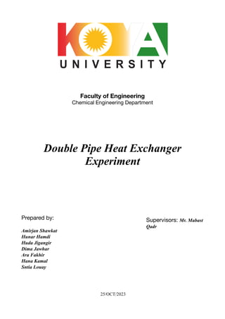 Faculty of Engineering
Chemical Engineering Department
Double Pipe Heat Exchanger
Experiment
Prepared by:
Amirjan Shawkat
Hunar Hamdi
Huda Jigangir
Dima Jawhar
Ara Fakhir
Hana Kamal
Sntia Louay
25/OCT/2023
Supervisors: Mr. Mabast
Qadr
 