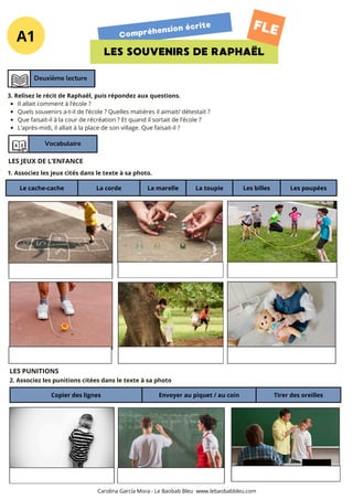 A1 Compréhension écrite
LES SOUVENIRS DE RAPHAËL
FLE
Deuxième lecture
Vocabulaire
Le cache-cache La corde La marelle La toupie Les billes Les poupées
3. Relisez le récit de Raphaël, puis répondez aux questions.
Il allait comment à l’école ?
Quels souvenirs a-t-il de l’école ? Quelles matières il aimait/ détestait ?
Que faisait-il à la cour de récréation ? Et quand il sortait de l’école ?
L’après-midi, il allait à la place de son village. Que faisait-il ?
LES JEUX DE L’ENFANCE
1. Associez les jeux cités dans le texte à sa photo.
LES PUNITIONS
2. Associez les punitions citées dans le texte à sa photo
Carolina García Mora - Le Baobab Bleu www.lebaobabbleu.com
Copier des lignes Envoyer au piquet / au coin Tirer des oreilles
 