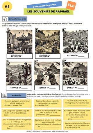 A1 Compréhension orale
LES SOUVENIRS DE RAPHAËL
FLE
Compréhension orale
EXTRAIT Nº ________
Vocabulaire
1. Regardez maintenant l’album photo des souvenirs de l’enfance de Raphaël. Écoutez les six extraits et
associez-les à l’image correspondante.
Associez les mots suivants à sa signification : barbe à papa - bonhomme de neige –
étal - feu d’artifice – manège - nourrir - pique-niquer - poulailler – sommet
EXTRAIT Nº ________ EXTRAIT Nº ________
EXTRAIT Nº ________ EXTRAIT Nº ________ EXTRAIT Nº ________
Donner à quelqu'un, un animal, un
végétal les aliments
nécessaires à sa vie. C’est ___________
C'est une grande figure en neige. On
le fait en hiver quand il neige.
C’est _____________________________
Lieu ou bâtiment destiné au logement
et à l'élevage des
oiseaux domestiques, notamment les
poules et les poulets.
C’est _______________________
Table sur laquelle on expose les
marchandises en vente sur
les marchés. C’est _________________
Faire un pique-nique (repas pris en
plein air au cours d'une
promenade). C’est _______________
Sucre aromatisé, étiré en filaments
très légers et qu'on roule autour
d'un bâtonnet. C’est______________
Le point le plus haut d'une
montagne ou d'une colline. C’est
___________________________
Jeu dans un parc d'attractions où les
gens montent sur des
chevaux ou d'autres objets qui
tournent en rond.
C’est ____________________
Spectacle de lumière et de couleurs
qu'on voit dans le
ciel lors de fêtes ou de célébrations.
C’est ___________________________
Carolina García Mora - Le Baobab Bleu www.lebaobabbleu.com
 