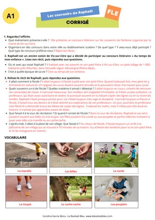A1
CORRIGÉ
Les souvenirs de Raphaël FLE
3. Relisez le récit de Raphaël, puis répondez aux questions.
Il allait comment à l’école ? Il allait toujours à l’école à pied avec son petit frère. Quand il pleuvait fort, mon père les y
emmenait en voiture et, s’il neigeait, les cours étaient souvent annulés et ils pouvaient rester à la maison pour jouer
Quels souvenirs a-t-il de l’école ? Quelles matières il aimait / détestait ? Il allait toujours en cours, content de retrouver
ses camarades de classe. Il s’amusait beaucoup. Son meilleur ami s’appelait Christophe, et il était un peu turbulent. Le
professeur, qui était assez autoritaire et sévère, le punissait souvent en lui faisant copier des lignes ou en lui tirant les
oreilles. Raphaël n’était presque jamais puni, car il était toujours très sage et discipliné : il arrivait toujours à l’heure à
l’école, il faisait tous ses devoirs et il était attentif aux explications de ses professeurs. Un jour, pourtant, le professeur
s’est fâché et a demandé à tous les élèves de copier des lignes. Il adorait les maths, mais il n’était pas très doué en
histoire. Il n’aimait pas apprendre autant de dates.
Que faisait-il à la cour de récréation ? Et quand il sortait de l’école ? Dans la cour de récréation, Raphaël et ses amis
jouaient souvent aux billes ou à la toupie. Les filles jouaient à la corde ou aux poupées et parfois elles les invitaient à
jouer avec elles à la marelle ou au cache-cache.
L’après-midi, il allait à la place de son village. Que faisait-il ? Au retour de l’école, il faisait toujours un arrêt à la
pâtisserie de son village qui se trouvait à 10 minutes de sa maison. Il y achetait des bonbons pour lui et son petit frère,
et ils les mangaient en chemin.
1. Regardez l'affiche.
Quel événement présente-t-elle ? Elle présente un concours littéraire sur les souvenirs de l’enfance organisé par la
mairie de Vic-sur-Cère.
Organise-t-on des concours dans votre ville ou établissement scolaire ? De quel type ? Y avez-vous déjà participé ?
Quel type de concours préférez-vous ? Réponses libres.
2. Raphaël est un ancien voisin de Vic-sur-Cère qui a décidé de participer au concours littéraire « Au temps de
mon enfance ». Lisez son récit, puis répondez aux questions.
Où et avec qui vivait Raphaël ? Il habitait avec ses parents et son petit frère à Vic-sur-Cère, un petit village de 1 800
habitants près d’Aurillac, dans l’actuelle région d’Auvergne-Rhône-Alpes.
C’est à quelle époque de sa vie ? C’est au temps de son enfance.
La marelle Les billes La corde
Les poupées
Le cache-cache
La toupie
VOCABULAIRE
Carolina García Mora - Le Baobab Bleu www.lebaobabbleu.com
 