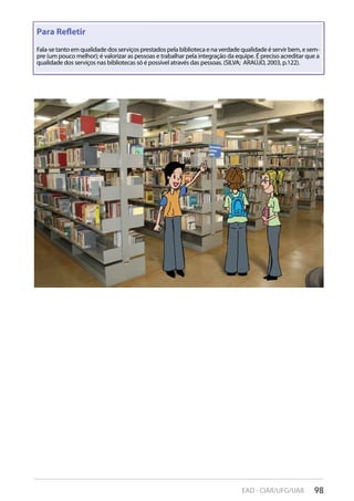 98EAD - CIAR/UFG/UAB
Para Reﬂetir
Fala-se tanto em qualidade dos serviços prestados pela biblioteca e na verdade qualidade é servir bem, e sem-
pre (um pouco melhor); é valorizar as pessoas e trabalhar pela integração da equipe. É preciso acreditar que a
qualidade dos serviços nas bibliotecas só é possível através das pessoas. (SILVA; ARAÚJO, 2003, p.122).
 