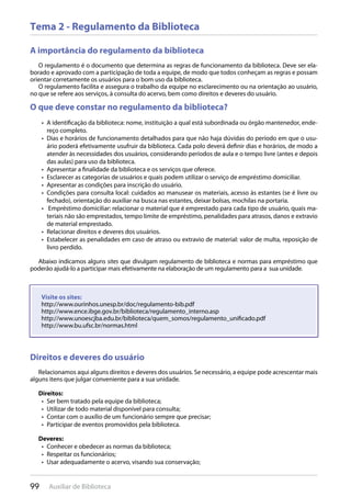 99 Auxiliar de Biblioteca
Tema 2 - Regulamento da Biblioteca
A importância do regulamento da biblioteca
O regulamento é o documento que determina as regras de funcionamento da biblioteca. Deve ser ela-
borado e aprovado com a participação de toda a equipe, de modo que todos conheçam as regras e possam
orientar corretamente os usuários para o bom uso da biblioteca.
O regulamento facilita e assegura o trabalho da equipe no esclarecimento ou na orientação ao usuário,
no que se refere aos serviços, à consulta do acervo, bem como direitos e deveres do usuário.
O que deve constar no regulamento da biblioteca?
A identificação da biblioteca: nome, instituição a qual está subordinada ou órgão mantenedor, ende-• 
reço completo.
Dias e horários de funcionamento detalhados para que não haja dúvidas do período em que o usu-• 
ário poderá efetivamente usufruir da biblioteca. Cada polo deverá definir dias e horários, de modo a
atender às necessidades dos usuários, considerando períodos de aula e o tempo livre (antes e depois
das aulas) para uso da biblioteca.
Apresentar a finalidade da biblioteca e os serviços que oferece.• 
Esclarecer as categorias de usuários e quais podem utilizar o serviço de empréstimo domiciliar.• 
Apresentar as condições para inscrição do usuário.• 
Condições para consulta local: cuidados ao manusear os materiais, acesso às estantes (se é livre ou• 
fechado), orientação do auxiliar na busca nas estantes, deixar bolsas, mochilas na portaria.
Empréstimo domiciliar: relacionar o material que é emprestado para cada tipo de usuário, quais ma-• 
teriais não são emprestados, tempo limite de empréstimo, penalidades para atrasos, danos e extravio
de material emprestado.
Relacionar direitos e deveres dos usuários.• 
Estabelecer as penalidades em caso de atraso ou extravio de material: valor de multa, reposição de• 
livro perdido.
Abaixo indicamos alguns sites que divulgam regulamento de biblioteca e normas para empréstimo que
poderão ajudá-lo a participar mais efetivamente na elaboração de um regulamento para a sua unidade.
Direitos e deveres do usuário
Relacionamos aqui alguns direitos e deveres dos usuários. Se necessário, a equipe pode acrescentar mais
alguns itens que julgar conveniente para a sua unidade.
Direitos:
Ser bem tratado pela equipe da biblioteca;• 
Utilizar de todo material disponível para consulta;• 
Contar com o auxílio de um funcionário sempre que precisar;• 
Participar de eventos promovidos pela biblioteca.• 
Deveres:
Conhecer e obedecer as normas da biblioteca;• 
Respeitar os funcionários;• 
Usar adequadamente o acervo, visando sua conservação;• 
Direitos e deveres do usuário
Visite os sites:
http://www.ourinhos.unesp.br/doc/regulamento-bib.pdf
http://www.ence.ibge.gov.br/biblioteca/regulamento_interno.asp
http://www.unoescjba.edu.br/biblioteca/quem_somos/regulamento_unificado.pdf
http://www.bu.ufsc.br/normas.html
 