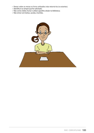 100EAD - CIAR/UFG/UAB
Deixar sobre as mesas os livros utilizados (não retorná-los às estantes).• 
Identificar-se sempre que for solicitado;• 
Não comer, beber, fumar e utilizar aparelho celular na biblioteca;• 
Não entrar com bolsas, sacolas, mochilas.• 
 