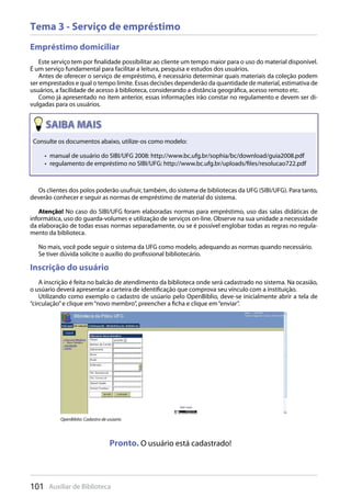 101 Auxiliar de Biblioteca
Tema 3 - Serviço de empréstimo
Empréstimo domiciliar
Este serviço tem por finalidade possibilitar ao cliente um tempo maior para o uso do material disponível.
É um serviço fundamental para facilitar a leitura, pesquisa e estudos dos usuários.
Antes de oferecer o serviço de empréstimo, é necessário determinar quais materiais da coleção podem
ser emprestados e qual o tempo limite. Essas decisões dependerão da quantidade de material, estimativa de
usuários, a facilidade de acesso à biblioteca, considerando a distância geográfica, acesso remoto etc.
Como já apresentado no item anterior, essas informações irão constar no regulamento e devem ser di-
vulgadas para os usuários.
Os clientes dos polos poderão usufruir, também, do sistema de bibliotecas da UFG (SIBI/UFG). Para tanto,
deverão conhecer e seguir as normas de empréstimo de material do sistema.
Atenção! No caso do SIBI/UFG foram elaboradas normas para empréstimo, uso das salas didáticas de
informática, uso do guarda-volumes e utilização de serviços on-line. Observe na sua unidade a necessidade
da elaboração de todas essas normas separadamente, ou se é possível englobar todas as regras no regula-
mento da biblioteca.
No mais, você pode seguir o sistema da UFG como modelo, adequando as normas quando necessário.
Se tiver dúvida solicite o auxílio do profissional bibliotecário.
Inscrição do usuário
A inscrição é feita no balcão de atendimento da biblioteca onde será cadastrado no sistema. Na ocasião,
o usúario deverá apresentar a carteira de identificação que comprova seu vínculo com a instituição.
Utilizando como exemplo o cadastro de usúario pelo OpenBiblio, deve-se inicialmente abrir a tela de
“circulação”e clique em“novo membro”, preencher a ficha e clique em“enviar”.
Os clientes dos polos poderão usufruir, também, do sistema de bibliotecas da UFG (SIBI/UFG). Para tanto,
deverão conhecer e seguir as normas de empréstimo de material do sistema.
Consulte os documentos abaixo, utilize-os como modelo:
manual de usuário do SIBI/UFG 2008: http://www.bc.ufg.br/sophia/bc/download/guia2008.pdf• 
regulamento de empréstimo no SIBI/UFG: http://www.bc.ufg.br/uploads/files/resolucao722.pdf• 
OpenBiblio: Cadastro de usúario
Pronto. O usuário está cadastrado!
 