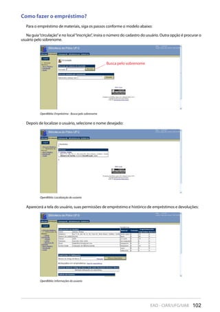 102EAD - CIAR/UFG/UAB
Como fazer o empréstimo?
Para o empréstimo de materiais, siga os passos conforme o modelo abaixo:
Na guia“circulação”e no local“inscrição”, insira o número do cadastro do usuário. Outra opção é procurar o
usuário pelo sobrenome.
OpenBiblio: Empréstimo - Busca pelo sobrenome
Busca pelo sobrenome
Depois de localizar o usuário, selecione o nome desejado:
OpenBiblio: Localização do usúario
Aparecerá a tela do usuário, suas permissões de empréstimo e histórico de empréstimos e devoluções:
OpenBiblio: Informações do usúario
 