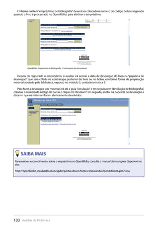 103 Auxiliar de Biblioteca
Embaixo no item“empréstimo de bibliografia”deverá ser colocado o número de código de barra (gerado
quando o livro é processado no OpenBiblio) para efetivar o empréstimo.
Depois de registrado o empréstimo, o auxiliar irá anotar a data de devolução do livro na “papeleta de
devolução” que será colada na contracapa posterior do livro ou no bolso, conforme forma de preparação
material adotada pela biblioteca, exposto no módulo 2, unidade temática 3.
Para fazer a devolução dos materiais vá até a guia ”circulação”e em seguida em“devolução de bibliografia”,
coloque o número do código de barras e clique em“devolver”. Em seguida, anotar na papeleta de devolução a
data em que os materiais foram efetivamente devolvidos.
OpenBiblio: Empréstimo de bibliografia - Continuação da tela anterior.
ParamaioresesclarecimentossobreoempréstimonoOpenBiblio,consulteomanualdeinstruçõesdisponívelno
site:
http://openbiblio.incubadora.fapesp.br/portal/down/fontes/InstalandoOpenBiblio06.pdf/view
 