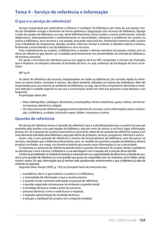 104EAD - CIAR/UFG/UAB
Tema 4 - Serviço de referência e informação
O que é o serviço de referência?
Serviço responsável por sistematizar e oferecer o “cardápio” da biblioteca, por meio da sua equipe, ten-
do por finalidade instigar e fomentar de forma apetitosa a degustação dos recursos da biblioteca. Agrega
a ação da equipe de biblioteca, ou seja, do(a) bibliotecário(a), do(a) auxiliar e outros profissionais, visando
diagnosticar, antecipadamente e constantemente as necessidades, interesses e problemas do usuário no
acesso à biblioteca, seus recursos e sua equipe, buscando solucioná-los. Demonstra interesse pelo usuário
com a finalidade de recepcionar, atender, acolher, informar, formar e orientar a clientela interna e externa,
facilitando e estimulando o uso da biblioteca e seus recursos.
Para o atendimento ao usuário, o bibliotecário, o auxiliar e demais membros da equipe contam com as
obras de referência que devem ser instaladas prioritariamente nas proximidades da entrada da biblioteca,
de maneira acessível.
Em geral, o livro/obra de referência possui um registro de R ou REF compondo o número de chamada,
que é impresso na etiqueta colocada na lombada do livro, ou seja, endereço de localização do livro na es-
tante:
REF ou R
As obras de referência são recursos indispensáveis em todas as bibliotecas. De consulta rápida às remis-
sivas ou outros títulos, consultas e acessos, são obras bastante utilizadas na maioria das bibliotecas. Não são
emprestadas para uso externo ao ambiente da biblioteca, ou seja, não se faz o empréstimo domiciliar e mere-
cem atenção e cuidado especial no seu uso e conservação, tendo em vista que possuem custo elevado e uso
frequente.
As principais obras são:
Atlas, bibliografias, catálogos, dicionários, enciclopédias, fontes estatísticas, guias, índices, em forma-• 
to impresso, eletrônico e digital.
Um bom serviço de referência agrega outros materiais de consulta, como informações sobre a institui-• 
ção, a biblioteca, a cidade, incluindo mapas, folders, impressos e outros.
Questão de referência
No serviço de referência temos a“questão de referência”, que é a dúvida/questão que o usuário traz para ser
resolvida pelo auxiliar e/ou pela equipe da biblioteca, seja por meio do acesso a um livro, lugar, informação,
pessoa, etc. Se a questão do usuário é previsível ou recorrente, deixa de ser questão de referência e passa a ser
uma demanda atendida pela biblioteca, seja pela oferta de produtos, serviços, programas, informes e outros.
Assim, não é uma questão de referência o horário de funcionamento da biblioteca, nem tão pouco os
serviços, atividades que a biblioteca desenvolve, pois, na medida do possível a equipe da biblioteca deverá
produzir um folder, um mapa, um diretório/website que preste essas informações à sua comunidade.
A entrevista e o processo de referência atende todos os pontos de interesse do usuário, desde o problema
ou dúvida que o leva a buscar a biblioteca, a sua abordagem com a equipe até a solução dessa dúvida.
ConformejáenfatizadonomóduloIII,duranteaentrevistatem-seaoportunidadedediscernirseadúvidadousu-
ário é uma questão de referência ou uma questão que possa ser respondida com um impresso, como: folder, cartaz,
mural e outros. Ou seja, informações que já tenham sido questionadas anteriormente e que a biblioteca já sabe de
antemãoasrespostas.
Segundo Silva; Araújo (2003, p. 103) as principais fases da entrevista são:
o problema, isto é, o que motivou o usuário a ir à biblioteca;• 
a necessidade de informação: o que o usuário precisa;• 
a questão inicial: a primeira solicitação ao pessoal de referência;• 
a questão negociada: conversa que vai esclarecer a questão inicial;• 
a estratégia de busca: criada a partir da conversa;• 
processo de busca: como e onde buscar a resposta;• 
a resposta: apresentação do resultado da busca;• 
a solução: a satisfação do usuário com a resposta recebida.• 
 