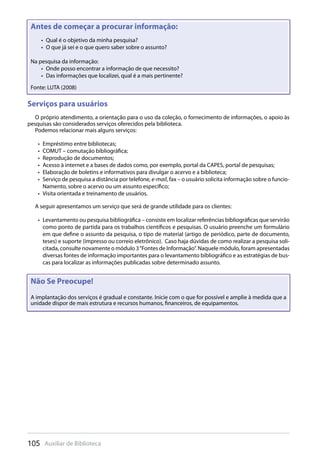 105 Auxiliar de Biblioteca
Serviços para usuários
O próprio atendimento, a orientação para o uso da coleção, o fornecimento de informações, o apoio às
pesquisas são considerados serviços oferecidos pela biblioteca.
Podemos relacionar mais alguns serviços:
Empréstimo entre bibliotecas;• 
COMUT – comutação bibliográfica;• 
Reprodução de documentos;• 
Acesso à internet e a bases de dados como, por exemplo, portal da CAPES, portal de pesquisas;• 
Elaboração de boletins e informativos para divulgar o acervo e a biblioteca;• 
Serviço de pesquisa a distância por telefone,•  e-mail, fax – o usuário solicita informação sobre o funcio-
Namento, sobre o acervo ou um assunto específico;
Visita orientada e treinamento de usuários.• 
A seguir apresentamos um serviço que será de grande utilidade para os clientes:
Levantamento ou pesquisa bibliográfica – consiste em localizar referências bibliográficas que servirão• 
como ponto de partida para os trabalhos científicos e pesquisas. O usuário preenche um formulário
em que define o assunto da pesquisa, o tipo de material (artigo de periódico, parte de documento,
teses) e suporte (impresso ou correio eletrônico). Caso haja dúvidas de como realizar a pesquisa soli-
citada, consulte novamente o módulo 3“Fontes de Informação”. Naquele módulo, foram apresentadas
diversas fontes de informação importantes para o levantamento bibliográfico e as estratégias de bus-
cas para localizar as informações publicadas sobre determinado assunto.
Serviços para usuários
Antes de começar a procurar informação:
Qual é o objetivo da minha pesquisa?• 
O que já sei e o que quero saber sobre o assunto?• 
Na pesquisa da informação:
Onde posso encontrar a informação de que necessito?• 
Das informações que localizei, qual é a mais pertinente?• 
Fonte: LUTA (2008)
Não Se Preocupe!
A implantação dos serviços é gradual e constante. Inicie com o que for possível e amplie à medida que a
unidade dispor de mais estrutura e recursos humanos, financeiros, de equipamentos.
 
