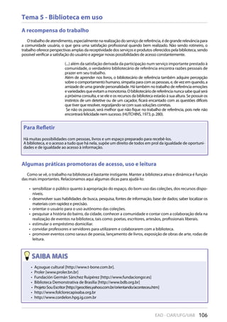 106EAD - CIAR/UFG/UAB
Tema 5 - Biblioteca em uso
A recompensa do trabalho
O trabalho de atendimento, especialmente na realização do serviço de referência, é de grande relevância para
a comunidade usuária, o que gera uma satisfação profissional quando bem realizado. Não sendo rotineiro, o
trabalho oferece perspectivas amplas da receptividade dos serviços e produtos oferecidos pela biblioteca, sendo
possível verificar a satisfação do usuário e agregar novas possibilidades de acesso constantemente.
(...) além da satisfação derivada da participação num serviço importante prestado à
comunidade, o verdadeiro bibliotecário de referência encontra razões pessoais de
prazer em seu trabalho.
Além de aprender nos livros, o bibliotecário de referência também adquire percepção
sobre o comportamento humano, simpatia para com as pessoas, e, de vez em quando, a
amizade de uma grande personalidade. Há também no trabalho de referência emoções
evariedadesqueevitamamonotonia.Obibliotecáriodereferêncianuncasabequalserá
a próxima consulta, e se ele e os recursos da biblioteca estarão à sua altura. Se possuir os
instintos de um detetive ou de um caçador, ficará encantado com as questões difíceis
que tiver que resolver, regozijando-se com suas soluções corretas.
Se não os possuir, será melhor que não fique no trabalho de referência, pois nele não
encontrará felicidade nem sucesso. (HUTCHINS, 1973, p. 280).
Para Reﬂetir
Há muitas possibilidades com pessoas, livros e um espaço preparado para recebê-los.
A biblioteca, e o acesso a tudo que há nela, supõe um direito de todos em prol da igualdade de oportuni-
dades e de igualdade ao acesso à informação.
Algumas práticas promotoras de acesso, uso e leitura
Como se vê, o trabalho na biblioteca é bastante instigante. Manter a biblioteca ativa e dinâmica é função
das mais importantes. Relacionamos aqui algumas dicas para ajudá-lo:
sensibilizar o público quanto à apropriação do espaço, do bom uso das coleções, dos recursos dispo-• 
níveis.
desenvolver suas habilidades de busca, pesquisa, fontes de informação, base de dados; saber localizar os• 
materiais com rapidez e precisão.
orientar o usuário para o uso autônomo das coleções.• 
pesquisar a história do bairro, da cidade, conhecer a comunidade e contar com a colaboração dela na• 
realização de eventos na biblioteca, tais como: poetas, escritores, artesãos, profissionais liberais.
estimular o empréstimo domiciliar.• 
convidar professores e servidores para utilizarem e colaborarem com a biblioteca.• 
promover eventos como saraus de poesia, lançamento de livros, exposição de obras de arte, rodas de• 
leitura.
106EAD - CIAR/UFG/UAB
Açougue cultural [http://www.t-bone.com.br].• 
Proler [www.proler.bn.br]• 
Fundación Germán Sánchez Ruipérez [http://www.fundaciongsr.es]• 
Biblioteca Demonstrativa de Brasília [http://www.bdb.org.br]• 
ProjetoSouEscritor[http://geocities.yahoo.com.br/orientando/aconteceu.htm]• 
http://www.folclorecapixaba.org.br• 
http://www.cordelon.hpg.ig.com.br• 
 