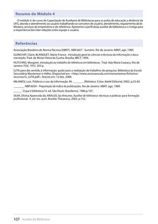 107 Auxiliar de Biblioteca
Resumo do Módulo 4
Referências
O módulo 4, do curso de Capacitação de Auxiliares de Bibliotecas para os polos de educação a distância da
UFG, aborda o atendimento ao usuário trabalhando os conceitos de usuário, atendimento, regulamento da bi-
blioteca, serviços de empréstimo e de referência. Apresenta o perfil do(a) auxiliar de biblioteca e o instiga para
a importância das inter-relações entre equipe e usuário.
Associação Brasileira de Norma Técnica [ABNT]. NBR 6027 - Sumário. Rio de Janeiro: ABNT, ago. 1989.
GUINCHAT, Claire; BLANQUET, Marie-France. Introdução geral às ciências e técnicas da informação e docu-
mentação. Trad. de Mirian Vieira da Cunha. Brasília: IBICT, 1994.
HUTCHINS, Margaret. Introdução ao trabalho de referência em bibliotecas . Trad. Ada Maria Coaracy. Rio de
Janeiro: FGV, 1973. 293 p.
LUTA para dar sentido à informação: guião para a realização de trabalhos de pesquisa. Biblioteca da Escola
Secundária Montemor-o-Velho. Disponível em: <http://www.anossaescola.com/esmontemor/ficheiros/
recursos/G_LUTA.pdf>. Acesso em: 12 dez. 2008.
MILANESI, Luis. Públicos e uso da informação. IN: _______. Biblioteca. Cotia: Ateliê Editorial, 2002. p.53-82.
_______. NBR 6034 - Preparação de índice de publicações. Rio de Janeiro: ABNT, ago. 1989.
_____. O que é biblioteca? 4. ed. São Paulo: Brasiliense, 1986.p.107.
SILVA, Divina Aparecida da; ARAUJO, Iza Antunes. Auxiliar de biblioteca: técnicas e práticas para formação
profissional. 4. ed. rev. aum. Brasília: Thesaurus, 2003. p.152.
 