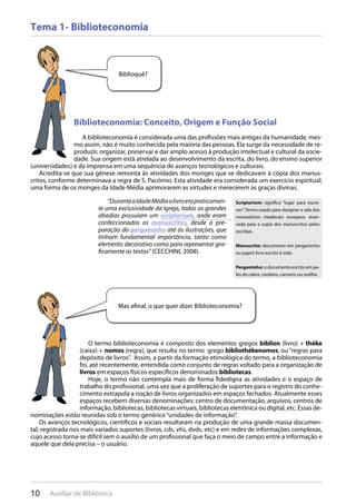 10 Auxiliar de Biblioteca
Tema 1- Biblioteconomia
Biblioteconomia: Conceito, Origem e Função Social
A biblioteconomia é considerada uma das profissões mais antigas da humanidade, mes-
mo assim, não é muito conhecida pela maioria das pessoas. Ela surge da necessidade de re-
produzir, organizar, preservar e dar amplo acesso à produção intelectual e cultural da socie-
dade. Sua origem está atrelada ao desenvolvimento da escrita, do livro, do ensino superior
(universidades) e da imprensa em uma sequência de avanços tecnológicos e culturais.
Acredita-se que sua gênese remonta às atividades dos monges que se dedicavam à cópia dos manus-
critos, conforme determinava a regra de S. Pacómio. Esta atividade era considerada um exercício espiritual;
uma forma de os monges da Idade Média aprimorarem as virtudes e merecerem as graças divinas.
“DuranteaIdadeMédiaolivroerapraticamen-
te uma exclusividade da Igreja, todas as grandes
abadias possuíam um scriptorium, onde eram
confeccionados os manuscritos, desde a pre-
paração do pergaminho até às ilustrações, que
tinham fundamental importância, tanto como
elemento decorativo como para representar gra-
ficamente os textos” (CECCHINI, 2008).
Biblioquê?
Mas afinal, o que quer dizer Biblioteconomia?
Scriptorium: significa “lugar para escre-
ver”. Termo usado para designar a sala dos
monastérios medievais europeus reser-
vada para a copia dos manuscritos pelos
escribas.
Manuscrito: documento em pergaminho
ou papel; livro escrito á mão.
Pergaminho: o documento escrito em pe-
les de cabra, cordeiro, carneiro ou ovelha.
O termo biblioteconomia é composto dos elementos gregos biblíon (livro) + théke
(caixa) + nomos (regra), que resulta no termo grego bibliothékenomos, ou “regras para
depósito de livros”. Assim, a partir da formação etimológica do termo, a biblioteconomia
foi, até recentemente, entendida como conjunto de regras voltado para a organização de
livros em espaços físicos específicos denominados bibliotecas.
Hoje, o termo não contempla mais de forma fidedigna as atividades e o espaço de
trabalho do profissional, uma vez que a proliferação de suportes para o registro do conhe-
cimento extrapola a noção de livros organizados em espaços fechados. Atualmente esses
espaços recebem diversas denominações: centro de documentação, arquivos, centros de
informação, bibliotecas, bibliotecas virtuais, bibliotecas eletrônica ou digital, etc. Essas de-
nominações estão reunidas sob o termo genérico“unidades de informação”.
Os avanços tecnológicos, científicos e sociais resultaram na produção de uma grande massa documen-
tal, registrada nos mais variados suportes (livros, cds, vhs, dvds, etc) e em redes de informações complexas,
cujo acesso torna-se difícil sem o auxílio de um profissional que faça o meio de campo entre a informação e
aquele que dela precisa – o usuário.
 