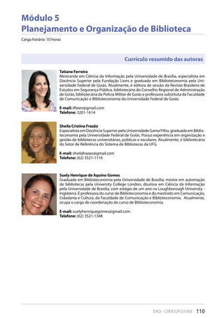 110EAD - CIAR/UFG/UAB
Módulo 5
Planejamento e Organização de Biblioteca
Carga horária: 10 horas
Tatiane Ferreira
Mestranda em Ciência da Informação pela Universidade de Brasília, especialista em
Docência Superior pela Fundação Lions e graduada em Biblioteconomia pela Uni-
versidade Federal de Goiás. Atualmente, é editora de sessão da Revista Brasileira de
Estudos em Segurança Pública, bibliotecária do Conselho Regional de Administração
de Goiás, bibliotecária da Polícia Militar de Goiás e professora substituta da Faculdade
de Comunicação e Biblioteconomia da Universidade Federal de Goiás.
E-mail: tfteen@gmail.com
Telefone: 3201-1614
Suely Henrique de Aquino Gomes
Graduada em Biblioteconomia pela Universidade de Brasília; mestre em automação
de bibliotecas pela University College London; doutora em Ciência da Informação
pela Universidade de Brasília, com estágio de um ano na Loughborough University -
Inglaterra. É professora do curso de Biblioteconomia e do mestrado em Comunicação,
Cidadania e Cultura, da Faculdade de Comunicação e Biblioteconomia. Atualmente,
ocupa o cargo de coordenação do curso de Biblioteconomia.
E-mail: suelyhenriquegomes@gmail.com
Telefone: (62) 3521-1348
Sheila Cristina Frazão
Especialista em Docência Superior pela Universidade Gama Filho, graduada em Biblio-
teconomia pela Universidade Federal de Goiás. Possui experiência em organização e
gestão de bibliotecas universitárias, públicas e escolares. Atualmente, é bibliotecária
do Setor de Referência do Sistema de Bibliotecas da UFG.
E-mail: sheilafrazao@gmail.com
Telefone: (62) 3521-1116
Currículo resumido das autoras
 