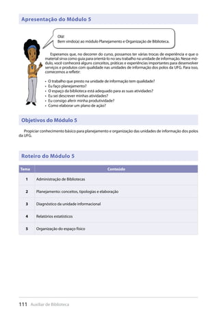 111 Auxiliar de Biblioteca
Objetivos do Módulo 5
Propiciar conhecimento básico para planejamento e organização das unidades de informação dos polos
da UFG.
Apresentação do Módulo 5
Esperamos que, no decorrer do curso, possamos ter várias trocas de experiência e que o
material sirva como guia para orientá-lo no seu trabalho na unidade de informação. Nesse mó-
dulo, você conhecerá alguns conceitos, práticas e experiências importantes para desenvolver
serviços e produtos com qualidade nas unidades de informação dos polos da UFG. Para isso,
comecemos a refletir:
O trabalho que presto na unidade de informação tem qualidade?• 
Eu faço planejamento?• 
O espaço da biblioteca está adequado para as suas atividades?• 
Eu sei descrever minhas atividades?• 
Eu consigo aferir minha produtividade?• 
Como elaborar um plano de ação?• 
Olá!
Bem vindo(a) ao módulo Planejamento e Organização de Biblioteca.
Tema Conteúdo
1 Administração de Bibliotecas
2 Planejamento: conceitos, tipologias e elaboração
3 Diagnóstico da unidade informacional
4 Relatórios estatísticos
5 Organização do espaço físico
Roteiro do Módulo 5
 