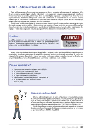 112EAD - CIAR/UFG/UAB
Tema 1 - Administração de Bibliotecas
Toda biblioteca deve oferecer aos seus usuários serviços e produtos adequados e de qualidade, além
de um ambiente aprazível para estudos individuais e em grupo, sem esquecer aqueles que nela trabalham.
Para atender a esses quesitos, a biblioteca deve criar condições espaciais e arquitetônicas; deve dispor de
equipamentos e mobiliários adequados; acervo em acordo com as necessidades do seu público usuário;
uma equipe de funcionários com formação adequada para exercer as funções típicas de uma biblioteca; e
uma dotação orçamental que garanta o seu funcionamento.
Geralmente, a biblioteca dispõe de poucos recursos, espaços insuficientes, equipes pequenas, e muitas
demandas por parte dos usuários e da instituição mantenedora. Nesse contexto, fazer uma biblioteca fun-
cionar bem envolve importantes decisões quanto à orientação da equipe, manutenção e organização dos
espaços e alocação dos poucos recursos que geralmente são destinados ao seu funcionamento.
Assim, como em qualquer empresa ou organização, a biblioteca, para atingir os objetivos para os quais foi
constituída e atender as expectativas do seu público alvo, deve ser bem administrada para utilizar da melhor for-
ma possível os recursos disponíveis e manter sua equipe motivada a realizar o trabalho e vencer os desafios que
surgem no cotidiano. Compete ao bibliotecário administrar a biblioteca neste sentido.
Mas o que é administrar?
O termo“administração”vem do latim, ad (junto de) e ministratio (prestação
deserviço).“Administrar”podeserentendido,portanto,comoumaaçãodepres-
tação de serviço voltada para o“processo de trabalho com as pessoas e com os
recursosqueintegram, tornando possível o alcancedos seus objetivos. Adminis-
trar implica em tomar decisões e realizar ações.”(JACOBSEN et al, 2006, p 16).
Decidir é escolher entre alternativas qual delas seguir, levando-se em consi-
deração os reflexos futuros das decisões presentes; é posicionar-se em relação
ao que fazer no futuro (GOMES et al, 2006).
Por que administrar?
Porque os recursos estão cada vez mais difíceis;• 
os custos estão cada vez mais altos;• 
os consumidores estão mais exigentes;• 
os concorrentes estão mais fortes;• 
a abertura do mercado exige maior competência;• 
as mudanças são cada vez mais rápidas.• 
(GERALDO, 2008)
Assim, como em qualquer empresa ou organização, a biblioteca, para atingir os objetivos para os quais foi
constituída e atender as expectativas do seu público alvo, deve ser bem administrada para utilizar da melhor for-
Pondere...
A biblioteca concorre por recursos com os demais setores e atividades
da instituição a qual está vinculada. As verbas são, quase sempre, insu-
ficientes para atender todas as demandas da unidade. Portanto, é pre-
ciso pensar bem onde irão ser investidas.
 