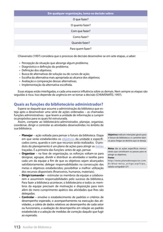 113 Auxiliar de Biblioteca
Em qualquer organização, toma-se decisão sobre:
O que fazer?
O quanto fazer?
Com que fazer?
Como fazer?
Quando fazer?
Para quem fazer?
Chiavenato (1997) considera que o processo de decisão desenvolve-se em sete etapas, a saber:
Percepção da situação que abrange algum problema;• 
Diagnóstico e definição do problema;• 
Definição dos objetivos;• 
Busca de alternativas de solução ou de cursos de ação;• 
Escolha da alternativa mais apropriada ao alcance dos objetivos;• 
Avaliação e comparação dessas alternativas;• 
Implementação da alternativa escolhida.• 
Essas etapas estão interligadas, e cada uma exerce influência sobre as demais. Nem sempre as etapas são
seguidas à risca. Isso depende da urgência em se tomar a decisão (CHIAVENATO, 1997).
Quais as funções do bibliotecário administrador?
Espera-se daquele que assume a administração da biblioteca que es-
teja apto a desenvolver uma série de ações ordenadas – as chamadas
funções administrativas - que levem a unidade de informação a cumprir
os propósitos para os quais foi estruturada.
Assim, compete ao bibliotecário-administrador, planejar, organizar,
coordenar, dirigir e controlar as atividades desenvolvidas no âmbito de
sua biblioteca.
Planejar•  – ação voltada para pensar o futuro da biblioteca. Etapa
em que serão estabelecidos os objetivos da unidade e especifi-
cados como, quando e com que recursos serão realizados. O pro-
duto do planejamento é um plano de ações para atingir as metas
traçadas. É a primeira das funções: antes de agir, pensar.
Organizar•  – na fase de organização, os esforços voltam-se para
designar, agrupar, dividir e distribuir as atividades e tarefas para
cada um da equipe a fim de que os objetivos sejam alcançados
satisfatoriamente; delegar responsabilidades na consecução das
metas e objetivos estabelecidos; possibilitar a melhor utilização
dos recursos disponíveis (financeiros, humanos, materiais).
Dirigir/comandar•  – estimular os membros da equipe a colabora-
rem e assumirem responsabilidades pelo sucesso da biblioteca.
Para fazer a biblioteca acontecer, o bibliotecário e todos os mem-
bros da equipe precisam de motivação e disposição para irem
além do mero cumprimento apático das atividades que lhes são
delegadas.
Controlar•  – envolve o estabelecimento de padrões e critérios de
desempenho esperado, o acompanhamento na execução das ati-
vidades, a coleta de dados relativos ao desempenho de cada setor
ou funcionário, a avaliação do desempenho em relação ao padrão
estabelecido e a adoção de medidas de correção daquilo que fugir
ao esperado.
Objetivos indicam intenções gerais para
o futuro da biblioteca e o caminho bási-
co para chegar ao destino que se deseja.
Metas são as ações específicas mensu-
ráveis que constituem os passos para se
atingir os objetivos.
Fonte:
http://www.planodenegocios.com.
b r / d i n a ¬ m i c a _ a r t i g o. a s p ? t i p o _
tabela=artigo&id=27)
 