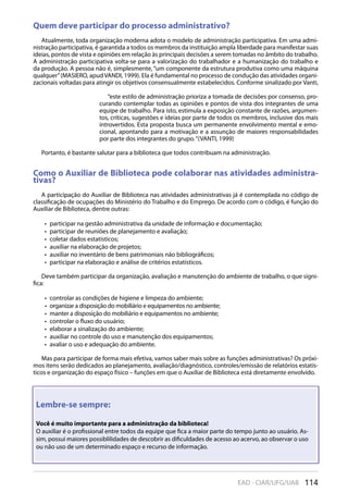 114EAD - CIAR/UFG/UAB
Quem deve participar do processo administrativo?
Atualmente, toda organização moderna adota o modelo de administração participativa. Em uma admi-
nistração participativa, é garantida a todos os membros da instituição ampla liberdade para manifestar suas
ideias, pontos de vista e opiniões em relação às principais decisões a serem tomadas no âmbito do trabalho.
A administração participativa volta-se para a valorização do trabalhador e a humanização do trabalho e
da produção. A pessoa não é, simplesmente, “um componente da estrutura produtiva como uma máquina
qualquer”(MASIERO, apudVANDI, 1999). Ela é fundamental no processo de condução das atividades organi-
zacionais voltadas para atingir os objetivos consensualmente estabelecidos. Conforme sinalizado por Vanti,
“este estilo de administração prioriza a tomada de decisões por consenso, pro-
curando contemplar todas as opiniões e pontos de vista dos integrantes de uma
equipe de trabalho. Para isto, estimula a exposição constante de razões, argumen-
tos, críticas, sugestões e ideias por parte de todos os membros, inclusive dos mais
introvertidos. Esta proposta busca um permanente envolvimento mental e emo-
cional, apontando para a motivação e a assunção de maiores responsabilidades
por parte dos integrantes do grupo.“(VANTI, 1999)
Portanto, é bastante salutar para a biblioteca que todos contribuam na administração.
Como o Auxiliar de Biblioteca pode colaborar nas atividades administra-
tivas?
A participação do Auxiliar de Biblioteca nas atividades administrativas já é contemplada no código de
classificação de ocupações do Ministério do Trabalho e do Emprego. De acordo com o código, é função do
Auxiliar de Biblioteca, dentre outras:
participar na gestão administrativa da unidade de informação e documentação;• 
participar de reuniões de planejamento e avaliação;• 
coletar dados estatísticos;• 
auxiliar na elaboração de projetos;• 
auxiliar no inventário de bens patrimoniais não bibliográficos;• 
participar na elaboração e análise de critérios estatísticos.• 
Deve também participar da organização, avaliação e manutenção do ambiente de trabalho, o que signi-
fica:
controlar as condições de higiene e limpeza do ambiente;• 
organizar a disposição do mobiliário e equipamentos no ambiente;• 
manter a disposição do mobiliário e equipamentos no ambiente;• 
controlar o fluxo do usuário;• 
elaborar a sinalização do ambiente;• 
auxiliar no controle do uso e manutenção dos equipamentos;• 
avaliar o uso e adequação do ambiente.• 
Mas para participar de forma mais efetiva, vamos saber mais sobre as funções administrativas? Os próxi-
mos itens serão dedicados ao planejamento, avaliação/diagnóstico, controles/emissão de relatórios estatís-
ticos e organização do espaço físico – funções em que o Auxiliar de Biblioteca está diretamente envolvido.
114EAD - CIAR/UFG/UAB
Lembre-se sempre:
Você é muito importante para a administração da biblioteca!
O auxiliar é o profissional entre todos da equipe que fica a maior parte do tempo junto ao usuário. As-
sim, possui maiores possiblilidades de descobrir as dificuldades de acesso ao acervo, ao observar o uso
ou não uso de um determinado espaço e recurso de informação.
 