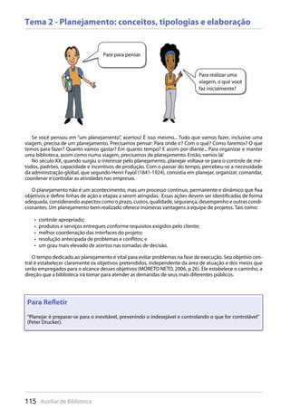 115 Auxiliar de Biblioteca
Tema 2 - Planejamento: conceitos, tipologias e elaboração
Se você pensou em “um planejamento”, acertou! É isso mesmo... Tudo que vamos fazer, inclusive uma
viagem, precisa de um planejamento. Precisamos pensar: Para onde ir? Com o quê? Como faremos? O que
temos para fazer? Quanto vamos gastar? Em quanto tempo? E assim por diante... Para organizar e manter
uma biblioteca, assim como numa viagem, precisamos de planejamento. Então, vamos lá!
No século XX, quando surgiu o interesse pelo planejamento, planejar voltava-se para o controle de mé-
todos, padrões, capacidade e incentivos de produção. Com o passar do tempo, percebeu-se a necessidade
da administração global, que segundo Henri Fayol (1841-1924), consistia em planejar, organizar, comandar,
coordenar e controlar as atividades nas empresas.
O planejamento não é um acontecimento, mas um processo contínuo, permanente e dinâmico que fixa
objetivos e define linhas de ação e etapas a serem atingidas. Essas ações devem ser identificadas de forma
adequada, considerando aspectos como o prazo, custos, qualidade, segurança, desempenho e outras condi-
cionantes. Um planejamento bem realizado oferece inúmeras vantagens à equipe de projetos. Tais como:
controle apropriado;• 
produtos e serviços entregues conforme requisitos exigidos pelo cliente;• 
melhor coordenação das interfaces do projeto;• 
resolução antecipada de problemas e conflitos; e• 
um grau mais elevado de acertos nas tomadas de decisão.• 
O tempo dedicado ao planejamento é vital para evitar problemas na fase de execução. Seu objetivo cen-
tral é estabelecer claramente os objetivos pretendidos, independente da área de atuação e dos meios que
serão empregados para o alcance desses objetivos (MORETO NETO, 2006, p 26). Ele estabelece o caminho, a
direção que a biblioteca irá tomar para atender as demandas de seus mais diferentes públicos.
Pare para pensar.
Para realizar uma
viagem, o que você
faz inicialmente?
Para Reﬂetir
“Planejar é preparar-se para o inevitável, prevenindo o indesejável e controlando o que for controlável”
(Peter Drucker).
 
