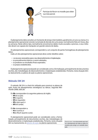 117 Auxiliar de Biblioteca
Participe do fórum no moodle para obter
sua nota parcial.
O planejamento tático envolve um horizonte de tempo intermediário, geralmente um ano ou menos. E o
planejamento operacional consiste na tomada de decisão de curto prazo, normalmente feita em horas, dias
ou semanas. Neste último tipo, normalmente encontramos dados muito acurados e precisos, e seus méto-
dos devem ser capazes de manipular um grande volume de dados.
Os planejamentos operacionais correspondem a um conjunto de partes homogêneas do planejamento
tático.
Cada um dos planejamentos operacionais deve conter detalhes sobre:
os recursos necessários para o seu desenvolvimento e Implantação;• 
os procedimentos básicos a serem adotados;• 
os produtos ou resultados finais esperados;• 
os prazos estabelecidos.• 
O planejamento operacional pode ser considerado como a formalização, principalmente de documentos
escritos, das metodologias de desenvolvimento e implantação estabelecidas. Portanto, nesta situação têm-
se, basicamente, os planos de ação ou planos operacionais.
Método 5W 2H
O método 5W 2H é o check-list utilizado para construir os planos de
ação, frutos de planejamentos estratégicos ou táticos. Segundo Wei-
nhardt (2008, slide 20):
Os Ws correspondem às seguintes palavras do Inglês:
W•  hat (o quê);
W•  ho (quem);
W•  hen (quando);
W•  hy (por que); e
W•  here (onde).
Os Hs correspondem a
H•  ow (como); e
H•  ow Much (quanto custa).
O planejamento operacional pode ser considerado como a forma-
lização, principalmente de documentos escritos, das metodologias de
desenvolvimento e implantação estabelecidas. Portanto, nesta situação
têm-se, basicamente, os planos de ação ou planos operacionais.
PLANO DE AÇÃO - é um documento que mos-
tra o planejamento de todas as ações ne-
cessárias para atingir um resultado dese-
jado.
 