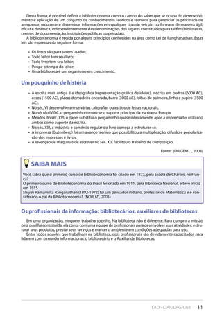 11EAD - CIAR/UFG/UAB
Desta forma, é possível definir a biblioteconomia como o campo do saber que se ocupa do desenvolvi-
mento e aplicação de um conjunto de conhecimentos teóricos e técnicos para gerenciar os processos de
armazenar, recuperar e disseminar informações em qualquer tipo de veículo ou formato de maneira ágil,
eficaz e dinâmica, independentemente das denominações dos lugares constituídos para tal fim (bibliotecas,
centros de documentação, instituições públicas ou privadas).
A biblioteconomia é regida por alguns princípios conhecidos na área como Lei de Ranghanathan. Estas
leis são expressas da seguinte forma:
Os livros são para serem usados;• 
Todo leitor tem seu livro;• 
Todo livro tem seu leitor;• 
Poupe o tempo do leitor;• 
Uma biblioteca é um organismo em crescimento.• 
Um pouquinho de história
A escrita mais antiga é a ideográfica (representação gráfica de idéias), inscrita em pedras (6000 AC),• 
ossos (1500 AC), placas de madeira encerada, barro (3000 AC), folhas de palmeira, linho e papiro (3500
AC).
No séc. VI desenvolveram-se várias caligrafias ou estilos de letras nacionais.• 
No século IV DC, o pergaminho tornou-se o suporte principal da escrita na Europa.• 
Meados do séc. XVI, o papel substitui o pergaminho quase inteiramente, após a imprensa ter utilizado• 
ambos como suporte da escrita.
No séc. XIII, a indústria e comércio regular do livro começa a estruturar-se.• 
A imprensa (Gutenberg) foi um avanço técnico que possibilitou a multiplicação, difusão e populariza-• 
ção dos impressos e livros.
A invenção de máquinas de escrever no séc. XIX facilitou o trabalho de composição.• 
Fonte: (ORIGEM ..., 2008)
Os profissionais da informação: bibliotecários, auxiliares de bibliotecas
Em uma organização, ninguém trabalha sozinho. Na biblioteca não é diferente. Para cumprir a missão
pela qual foi constituída, ela conta com uma equipe de profissionais para desenvolver suas atividades, estru-
turar seus produtos, prestar seus serviços e manter o ambiente em condições adequadas para uso.
Entre todos aqueles que trabalham na biblioteca, dois profissionais são devidamente capacitados para
lidarem com o mundo informacional: o bibliotecário e o Auxiliar de Bibliotecas.
Os profissionais da informação: bibliotecários, auxiliares de bibliotecas
Você sabia que o primeiro curso de biblioteconomia foi criado em 1873, pela Escola de Chartes, na Fran-
ça?
O primeiro curso de Biblioteconomia do Brasil foi criado em 1911, pela Biblioteca Nacional, e teve início
em 1915.
Shiyali Ramamrita Ranganathan (1892-1972) foi um pensador indiano, professor de Matemática e é con-
siderado o pai da Biblioteconomia? (NORUZI, 2005)
 