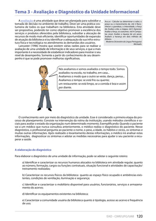 120EAD - CIAR/UFG/UAB
Tema 3 - Avaliação e Diagnóstico da Unidade Informacional
A avaliação é uma atividade que deve ser planejada para subsidiar a
tomada de decisão no ambiente de trabalho. Deve ser uma prática cos-
tumeira de todos os que trabalham na biblioteca. Esta atividade deve
ser propositiva, podendo ter como objetivo promover a excelência dos
serviços e produtos oferecidos pela biblioteca, subsidiar a alocação de
recursos de modo mais eficiente, identificar oportunidades de expansão
de atuação da biblioteca e/ou identificar a adequação da sua infra-estru-
tura física e tecnológica no atendimento às demandas dos usuários.
Lancaster (1996) mostra que existem várias razões para se realizar a
avaliação de uma unidade de informação e de seus serviços, e que a mais
importante é a necessidade de estabelecer indicadores para mostrar o seu
nível de desempenho. Somente a partir do conhecimento de seu desem-
penho é que se pode promover melhorias significativas.
AVALIAR - Calcular ou determinar o valor, o
preço ou o merecimento de. vtd 2 Reco-
nhecer a grandeza, a intensidade, a força
de: Avaliar a dor, a mágoa. vtd 3 Apreciar:
Avaliar a força, os costumes. vtd 4 Compu-
tar, orçar: Avaliar a riqueza de um povo.
Avaliam a herança em dois milhões de
dólares.
Moderno Dicionário da Língua Portuguesa
Michaelis
Nós avaliamos e somos avaliados o tempo todo. Somos
avaliados na escola, no trabalho, em casa...
Avaliamos o modo que o outro se veste, dança, pensa...
Avaliamos o tempo: se está frio ou quente;
um restaurante: se está limpo, se a comida é boa e assim
por diante.
O conhecimento vem por meio do diagnóstico da unidade. Esse é considerado a primeira etapa do pro-
cesso de planejamento. Consiste na intervenção da rotina da instituição, usando métodos científicos e so-
ciais para avaliar o estado da organização num determinado momento. Exemplificando: Quando o paciente
vai a um médico que nunca consultou anteriormente, o médico realiza o diagnóstico do paciente. Nesse
diagnóstico, o profissional pergunta ao paciente o nome, o peso, a idade, os hábitos e vícios, os sintomas e
muitas outras informações. Após realizado o levantamento destas informações, o médico irá analisar estas
informações, diagnosticar os sintomas e adotar as medidas necessárias para ajudar o seu paciente a recu-
perar a saúde.
A elaboração do diagnóstico
Para elaborar o diagnóstico de uma unidade de informação, pode-se adotar o seguinte roteiro:
a) Identificar e caracterizar os recursos humanos alocados na biblioteca em atividade regular, quanto
ao número, formação, cargos ou funções contratuais, situação funcional e atividades de capacitação/
treinamento realizadas;
b) Caracterizar os recursos físicos da biblioteca quanto ao espaço físico ocupado e ambiências exis-
tentes, condições de ventilação, iluminação e segurança;
c) Identificar e caracterizar o mobiliário disponível para usuários, funcionários, serviços e armazena-
mento do acervo;
d) Identificar os equipamentos existentes na biblioteca;
e) Caracterizar a comunidade usuária da biblioteca quanto à tipologia, acesso ao acervo e frequência
de uso;
 