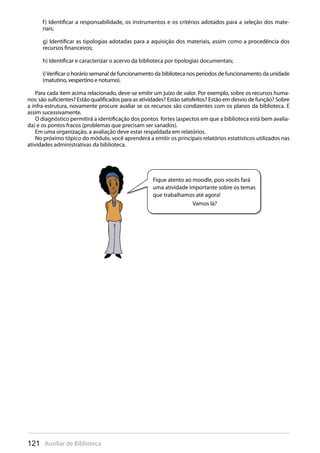 121 Auxiliar de Biblioteca
f) Identificar a responsabilidade, os instrumentos e os critérios adotados para a seleção dos mate-
riais;
g) Identificar as tipologias adotadas para a aquisição dos materiais, assim como a procedência dos
recursos financeiros;
h) Identificar e caracterizar o acervo da biblioteca por tipologias documentais;
i)Verificar o horário semanal de funcionamento da biblioteca nos períodos de funcionamento da unidade
(matutino, vespertino e noturno).
Para cada item acima relacionado, deve-se emitir um juízo de valor. Por exemplo, sobre os recursos huma-
nos: são suficientes? Estão qualificados para as atividades? Estão satisfeitos? Estão em desvio de função? Sobre
a infra-estrutura, novamente procure avaliar se os recursos são condizentes com os planos da biblioteca. E
assim sucessivamente.
O diagnóstico permitirá a identificação dos pontos fortes (aspectos em que a biblioteca está bem avalia-
da) e os pontos fracos (problemas que precisam ser sanados).
Em uma organização, a avaliação deve estar respaldada em relatórios.
No próximo tópico do módulo, você aprenderá a emitir os principais relatórios estatísticos utilizados nas
atividades administrativas da biblioteca.
Fique atento ao moodle, pois vocês fará
uma atividade importante sobre os temas
que trabalhamos até agora!
Vamos lá?
 