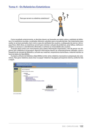 122EAD - CIAR/UFG/UAB
Tema 4 - Os Relatórios Estatísticos
Como ressaltado anteriormente, as decisões devem ser baseadas em dados sobre a realidade da biblio-
teca. As estatísticas reunidas e analisadas oferecem subsídios para a tomada decisão. São importantes para
avaliar os serviços prestados, bem como o grau de satisfação dos usuários, a adequação do acervo e do es-
paço físico. Além disso, as estatísticas servem para orientar a solução de problemas, sanar falhas, melhorar e
ampliar os serviços e o atendimento oferecidos e conhecer as necessidades dos usuários.
A equipe deve contar com instrumentos para coletar informações importantes, a fim de pensar nos ob-
jetivos que a biblioteca irá perseguir. Algumas informações devem ser sistematicamente coletadas, como a
frequência de entrada da biblioteca, consulta aos materiais, empréstimos domiciliares, material inserido na
base de dados do OpenBiblio.
O próprio software de biblioteca (OpenBiblio) emite vários relatórios necessários à preparação das esta-
tísticas. Para gerar relatórios, basta clicar na opção“relatórios”da página principal do sistema, conforme tela
a seguir.
Para que servem os relatórios estatísticos?
lisTa De relaTóriOs
 