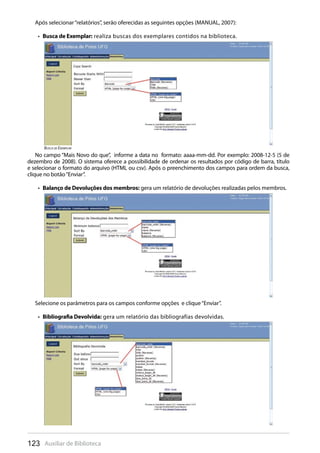 123 Auxiliar de Biblioteca
No campo “Mais Novo do que”, informe a data no formato: aaaa-mm-dd. Por exemplo: 2008-12-5 (5 de
dezembro de 2008). O sistema oferece a possibilidade de ordenar os resultados por código de barra, título
e selecionar o formato do arquivo (HTML ou csv). Após o preenchimento dos campos para ordem da busca,
clique no botão“Enviar”.
Balanço de Devoluções dos membros:•  gera um relatório de devoluções realizadas pelos membros.
Selecione os parâmetros para os campos conforme opções e clique“Enviar”.
Bibliografia Devolvida:•  gera um relatório das bibliografias devolvidas.
Busca de Exemplar
Após selecionar“relatórios”, serão oferecidas as seguintes opções (MANUAL, 2007):
Busca de Exemplar:•  realiza buscas dos exemplares contidos na biblioteca.
 