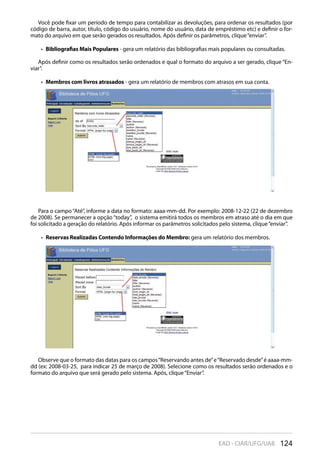 124EAD - CIAR/UFG/UAB
Você pode fixar um período de tempo para contabilizar as devoluções, para ordenar os resultados (por
código de barra, autor, título, código do usuário, nome do usuário, data de empréstimo etc) e definir o for-
mato do arquivo em que serão gerados os resultados. Após definir os parâmetros, clique“enviar”.
Bibliografias Mais Populares•  - gera um relatório das bibliografias mais populares ou consultadas.
Após definir como os resultados serão ordenados e qual o formato do arquivo a ser gerado, clique “En-
viar”.
Membros com livros atrasados•  - gera um relatório de membros com atrasos em sua conta.
Para o campo“Até”, informe a data no formato: aaaa-mm-dd. Por exemplo: 2008-12-22 (22 de dezembro
de 2008). Se permanecer a opção“today”, o sistema emitirá todos os membros em atraso até o dia em que
foi solicitado a geração do relatório. Após informar os parâmetros solicitados pelo sistema, clique“enviar”.
Reservas Realizadas Contendo Informações do Membro:•  gera um relatório dos membros.
Observe que o formato das datas para os campos“Reservando antes de”e“Reservado desde”é aaaa-mm-
dd (ex: 2008-03-25, para indicar 25 de março de 2008). Selecione como os resultados serão ordenados e o
formato do arquivo que será gerado pelo sistema. Após, clique“Enviar”.
 