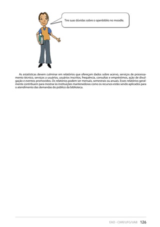 126EAD - CIAR/UFG/UAB
Tire suas dúvidas sobre o openbiblio no moodle.
As estatísticas devem culminar em relatórios que ofereçam dados sobre acervo, serviços de processa-
mento técnico, serviços a usuários, usuários inscritos, frequência, consultas e empréstimos, ação de divul-
gação e eventos promovidos. Os relatórios podem ser mensais, semestrais ou anuais. Esses relatórios geral-
mente contribuem para mostrar às instituições mantenedoras como os recursos estão sendo aplicados para
o atendimento das demandas do público da biblioteca.
 