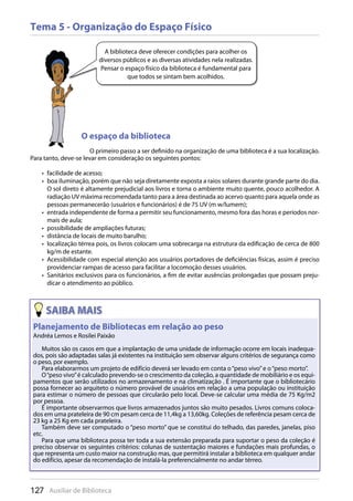 127 Auxiliar de Biblioteca
Tema 5 - Organização do Espaço Físico
A biblioteca deve oferecer condições para acolher os
diversos públicos e as diversas atividades nela realizadas.
Pensar o espaço físico da biblioteca é fundamental para
que todos se sintam bem acolhidos.
O espaço da biblioteca
O primeiro passo a ser definido na organização de uma biblioteca é a sua localização.
Para tanto, deve-se levar em consideração os seguintes pontos:
facilidade de acesso;• 
boa iluminação, porém que não seja diretamente exposta a raios solares durante grande parte do dia.• 
O sol direto é altamente prejudicial aos livros e torna o ambiente muito quente, pouco acolhedor. A
radiação UV máxima recomendada tanto para a área destinada ao acervo quanto para aquela onde as
pessoas permanecerão (usuários e funcionários) é de 75 UV (m w/lumem);
entrada independente de forma a permitir seu funcionamento, mesmo fora das horas e períodos nor-• 
mais de aula;
possibilidade de ampliações futuras;• 
distância de locais de muito barulho;• 
localização térrea pois, os livros colocam uma sobrecarga na estrutura da edificação de cerca de 800• 
kg/m de estante.
Acessibilidade com especial atenção aos usuários portadores de deficiências físicas, assim é preciso• 
providenciar rampas de acesso para facilitar a locomoção desses usuários.
Sanitários exclusivos para os funcionários, a fim de evitar ausências prolongadas que possam preju-• 
dicar o atendimento ao público.
127 Auxiliar de Biblioteca
Planejamento de Bibliotecas em relação ao peso
Andréa Lemos e Rosilei Paixão
Muitos são os casos em que a implantação de uma unidade de informação ocorre em locais inadequa-
dos, pois são adaptadas salas já existentes na instituição sem observar alguns critérios de segurança como
o peso, por exemplo.
Para elaborarmos um projeto de edifício deverá ser levado em conta o“peso vivo”e o“peso morto”.
O“peso vivo”é calculado prevendo-se o crescimento da coleção, a quantidade de mobiliário e os equi-
pamentos que serão utilizados no armazenamento e na climatização . É importante que o bibliotecário
possa fornecer ao arquiteto o número provável de usuários em relação a uma população ou instituição
para estimar o número de pessoas que circularão pelo local. Deve-se calcular uma média de 75 Kg/m2
por pessoa.
É importante observarmos que livros armazenados juntos são muito pesados. Livros comuns coloca-
dos em uma prateleira de 90 cm pesam cerca de 11,4kg a 13,60kg. Coleções de referência pesam cerca de
23 kg a 25 Kg em cada prateleira.
Também deve ser computado o “peso morto” que se constitui do telhado, das paredes, janelas, piso
etc.
Para que uma biblioteca possa ter toda a sua extensão preparada para suportar o peso da coleção é
preciso observar os seguintes critérios: colunas de sustentação maiores e fundações mais profundas, o
que representa um custo maior na construção mas, que permitirá instalar a biblioteca em qualquer andar
do edifício, apesar da recomendação de instalá-la preferencialmente no andar térreo.
 