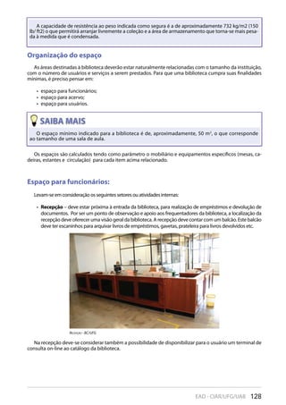 128EAD - CIAR/UFG/UAB
O espaço mínimo indicado para a biblioteca é de, aproximadamente, 50 m2
, o que corresponde
ao tamanho de uma sala de aula.
A capacidade de resistência ao peso indicada como segura é a de aproximadamente 732 kg/m2 (150
lb/ ft2) o que permitirá arranjar livremente a coleção e a área de armazenamento que torna-se mais pesa-
da à medida que é condensada.
Organização do espaço
As áreas destinadas à biblioteca deverão estar naturalmente relacionadas com o tamanho da instituição,
com o número de usuários e serviços a serem prestados. Para que uma biblioteca cumpra suas finalidades
mínimas, é preciso pensar em:
espaço para funcionários;• 
espaço para acervo;• 
espaço para usuários.• 
Espaço para funcionários:
Levam-se em consideração os seguintes setores ou atividades internas:
Recepção•  – deve estar próxima à entrada da biblioteca, para realização de empréstimos e devolução de
documentos. Por ser um ponto de observação e apoio aos frequentadores da biblioteca, a localização da
recepção deve oferecer uma visão geral da biblioteca. A recepção deve contar com um balcão. Este balcão
deve ter escaninhos para arquivar livros de empréstimos, gavetas, prateleira para livros devolvidos etc.
Na recepção deve-se considerar também a possibilidade de disponibilizar para o usuário um terminal de
consulta on-line ao catálogo da biblioteca.
Os espaços são calculados tendo como parâmetro o mobiliário e equipamentos específicos (mesas, ca-
deiras, estantes e circulação) para cada item acima relacionado.
recepçÃO - Bc/UFG
 