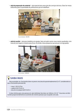 129 Auxiliar de Biblioteca
sala de preparação do material•  – sala especial para execução dos serviços técnicos. Deve ter mesas
suficientes para a quantidade de profissionais que ali trabalham.
sala de reunião•  – sala para trabalhos em equipe. Sala com pelo menos nove metros quadrados, com
mesa de seis lugares e estante para livros. Ou ainda, mesas pequenas que possam ser agrupadas.
sala De preparaçÃO - Bc/UFG
sala De reUniÃO - ciar/UFG
Para acomodar um funcionário deve-se prever uma área de aproximadamente 6,5 m², considerando-se
que o funcionário precisará de:
mesa 1,20 X 0,75m• 
cadeira 0,45 X 0,45 m• 
área de circulação 0,60 X 0,45 m• 
A área mínima para uma pessoa em sala individual não deve ser inferior a 9,3 m² . Essa área vai dimi-
nuindo proporcionalmente ao aumento do número pessoas que ocuparão uma sala.
 