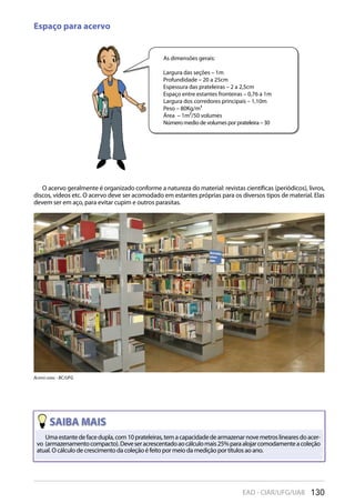 130EAD - CIAR/UFG/UAB
Espaço para acervo
Umaestantedefacedupla,com10prateleiras,temacapacidadedearmazenarnovemetroslinearesdoacer-
vo (armazenamentocompacto).Deveseracrescentadoaocálculomais25%paraalojarcomodamenteacoleção
atual. O cálculo de crescimento da coleção é feito por meio da medição por títulos ao ano.
As dimensões gerais:
Largura das seções – 1m
Profundidade – 20 a 25cm
Espessura das prateleiras – 2 a 2,5cm
Espaço entre estantes fronteiras – 0,76 a 1m
Largura dos corredores principais – 1,10m
Peso – 80Kg/m³
Área – 1m²/50 volumes
Número medio de volumes por prateleira – 30
O acervo geralmente é organizado conforme a natureza do material: revistas científicas (periódicos), livros,
discos, vídeos etc. O acervo deve ser acomodado em estantes próprias para os diversos tipos de material. Elas
devem ser em aço, para evitar cupim e outros parasitas.
acervO Geral - Bc/UFG
 