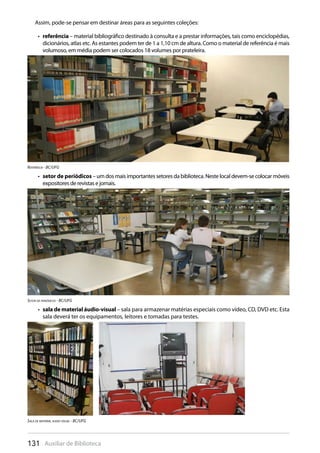 131 Auxiliar de Biblioteca
Assim, pode-se pensar em destinar áreas para as seguintes coleções:
referência•  – material bibliográfico destinado à consulta e a prestar informações, tais como enciclopédias,
dicionários, atlas etc. As estantes podem ter de 1 a 1,10 cm de altura. Como o material de referência é mais
volumoso, em média podem ser colocados 18 volumes por prateleira.
Referência - BC/UFG
setor de periódicos•  –umdosmaisimportantessetoresdabiblioteca.Nestelocaldevem-secolocarmóveis
expositores de revistas e jornais.
sala de material áudio-visual•  – sala para armazenar matérias especiais como vídeo, CD, DVD etc. Esta
sala deverá ter os equipamentos, leitores e tomadas para testes.
Setor de periódicos - BC/UFG
Sala de material audio visual - BC/UFG
 