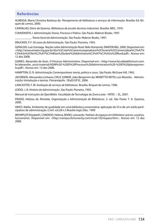 134EAD - CIAR/UFG/UAB
Referências
ALMEIDA, Maria Christina Barbosa de. Planejamento de bibliotecas e serviços de informação. Brasília: Ed. Bri-
quet de Lemos, 2000.
CARVALHO, Dóris de Queiroz. Bibliotecas de escolas técnicas industriais. Brasília: MEC, 1970.
CHIAVENATO, I. Administração Teoria, Processo e Prática. São Paulo: Makron Books, 1997.
___________. Teoria Geral da Administração. São Paulo: Makron Books, 1997.
DRUCKER, P. F. 50 casos de Administração. São Paulo: Pioneira, 1993.
GERALDO, Luiz Gonzaga. Noções sobre Administração Rural. Belo Horizonte: EMATER/MG, 2000. Disponível em:
<http://www.emater.mg.gov.br/doc%5Csite%5Cserevicoseprodutos%5Clivraria%5CComercializa%C3%A7%
C3%A3o%5CNo%C3%A7%C3%B5es%20sobre%20Administra%C3%A7%C3%A3o%20Rural.pdf>. Acesso em:
12 dez 2008.
GOMES, Alexandre de Assis. O Processo Administrativo. Disponível em: <http://www.faculdadefortium.com.
br/alexandre_assis/material/ADM%20-%20O%20Processo%20Administrativo%20-%20O%20planejamen-
to.pdf>. Acesso em: 12 dez 2008.
HAMPTON, D. R. Administração Contemporânea: teoria, prática e casos. São Paulo: McGraw Hill, 1992.
JACOBSEN, Alessandra Linhares; CRUZ JUNIOR, João Benjamim da; MORETTO NETO, Luis Moretto. Adminis-
tração: Introdução e teorias. Florianópolis : SEaD/UFSC, 2006.
LANCASTER, F. W. Avaliação de serviços de bibliotecas. Brasília: Briquet de Lemos, 1996.
LODDI, J. B. História da Administração. São Paulo: Pioneira, 1993.
Manual de Instruções do OpenBiblio. Faculdade de Tecnologia da Zona Leste - FATEC – ZL, 2007.
PRADO, Heloísa de Almeida. Organização e Administração de Bibliotecas. 2. ed. São Paulo: T. A. Queiroz,
2000.
VANTI, Nádia. Ambiente de qualidade em uma biblioteca universitária: aplicação do 5S e de um estilo parti-
cipativo de administração. Ci.Inf. vol.28 n.3 Brasilia Sept./Dec. 1999
WEHRPLOT,Elizabeth; CANDIDO, Helena; BONO, Leonardo. Padrões de espaços em biblioteca: acervo, usuários,
funcionários. Disponível em: <http://campus.fortunecity.com/mcat/102/espaco.htm>. Acesso em: 12 dez
2008.
 